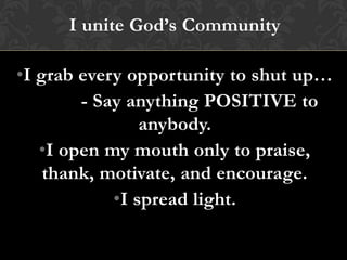 I unite God’s Community
•I grab every opportunity to shut up…
- Say anything POSITIVE to
anybody.
•I open my mouth only to praise,
thank, motivate, and encourage.
•I spread light.
 