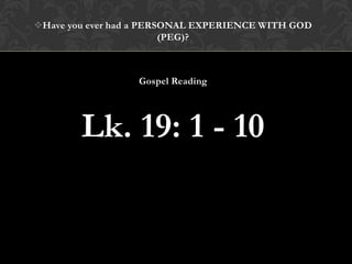 Have you ever had a PERSONAL EXPERIENCE WITH GOD
(PEG)?
Gospel Reading
Lk. 19: 1 - 10
 