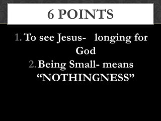 1. To see Jesus- longing for
God
2.Being Small- means
“NOTHINGNESS”
6 POINTS
 