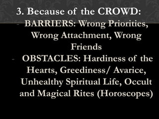 3. Because of the CROWD:
- BARRIERS: Wrong Priorities,
Wrong Attachment, Wrong
Friends
- OBSTACLES: Hardiness of the
Hearts, Greediness/ Avarice,
Unhealthy Spiritual Life, Occult
and Magical Rites (Horoscopes)
 