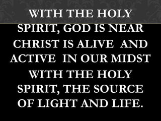 WITH THE HOLY
SPIRIT, GOD IS NEAR
CHRIST IS ALIVE AND
ACTIVE IN OUR MIDST
WITH THE HOLY
SPIRIT, THE SOURCE
OF LIGHT AND LIFE.
 