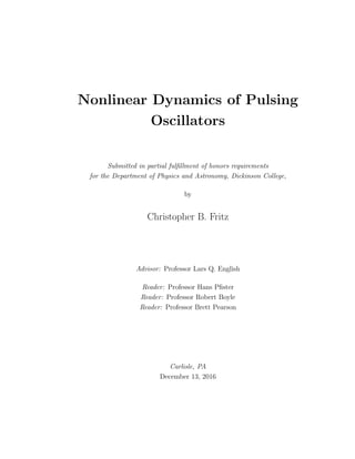 Nonlinear Dynamics of Pulsing
Oscillators
Submitted in partial fulﬁllment of honors requirements
for the Department of Physics and Astronomy, Dickinson College,
by
Christopher B. Fritz
Advisor: Professor Lars Q. English
Reader: Professor Hans Pﬁster
Reader: Professor Robert Boyle
Reader: Professor Brett Pearson
Carlisle, PA
December 13, 2016
 