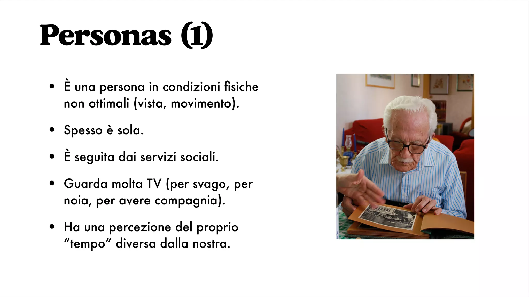 Personas (1)
• È una persona in condizioni ﬁsiche
non ottimali (vista, movimento).
• Spesso è sola.
• È seguita dai servizi sociali.
• Guarda molta TV (per svago, per
noia, per avere compagnia).
• Ha una percezione del proprio
“tempo” diversa dalla nostra.
 