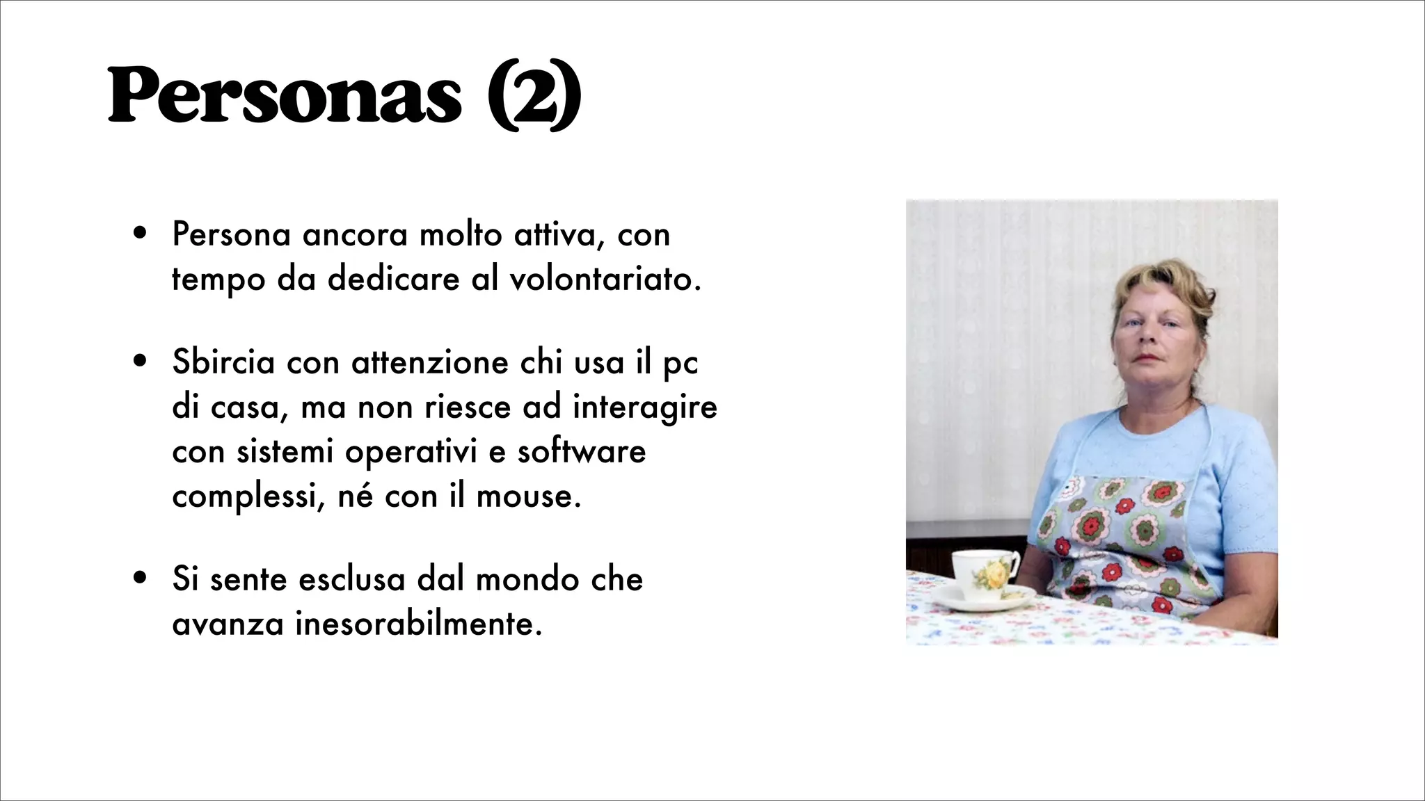 Personas (2)
• Persona ancora molto attiva, con
tempo da dedicare al volontariato.
• Sbircia con attenzione chi usa il pc
di casa, ma non riesce ad interagire
con sistemi operativi e software
complessi, né con il mouse.
• Si sente esclusa dal mondo che
avanza inesorabilmente.
 