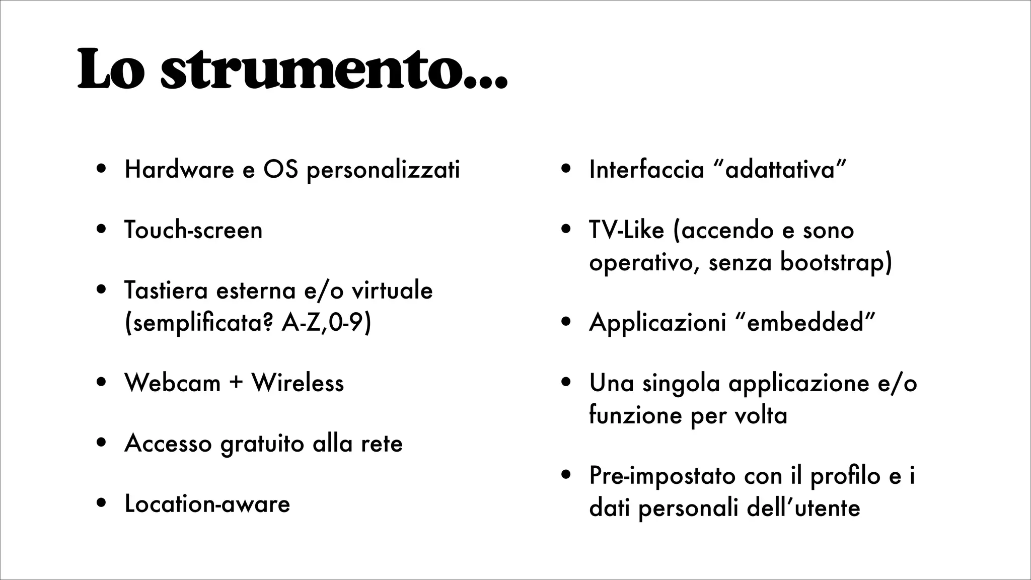 Lo strumento...
• Hardware e OS personalizzati
• Touch-screen
• Tastiera esterna e/o virtuale
(sempliﬁcata? A-Z,0-9)
• Webcam + Wireless
• Accesso gratuito alla rete
• Location-aware
• Interfaccia “adattativa”
• TV-Like (accendo e sono
operativo, senza bootstrap)
• Applicazioni “embedded”
• Una singola applicazione e/o
funzione per volta
• Pre-impostato con il proﬁlo e i
dati personali dell’utente
 
