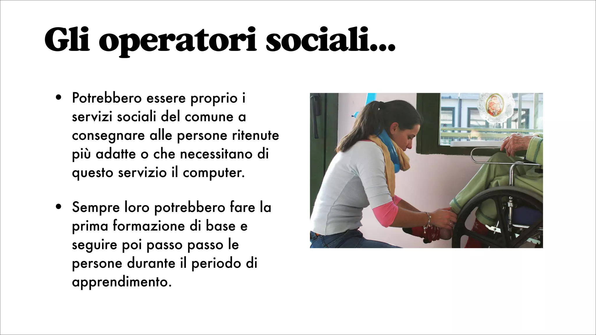 Gli operatori sociali...
• Potrebbero essere proprio i
servizi sociali del comune a
consegnare alle persone ritenute
più adatte o che necessitano di
questo servizio il computer.
• Sempre loro potrebbero fare la
prima formazione di base e
seguire poi passo passo le
persone durante il periodo di
apprendimento.
 
