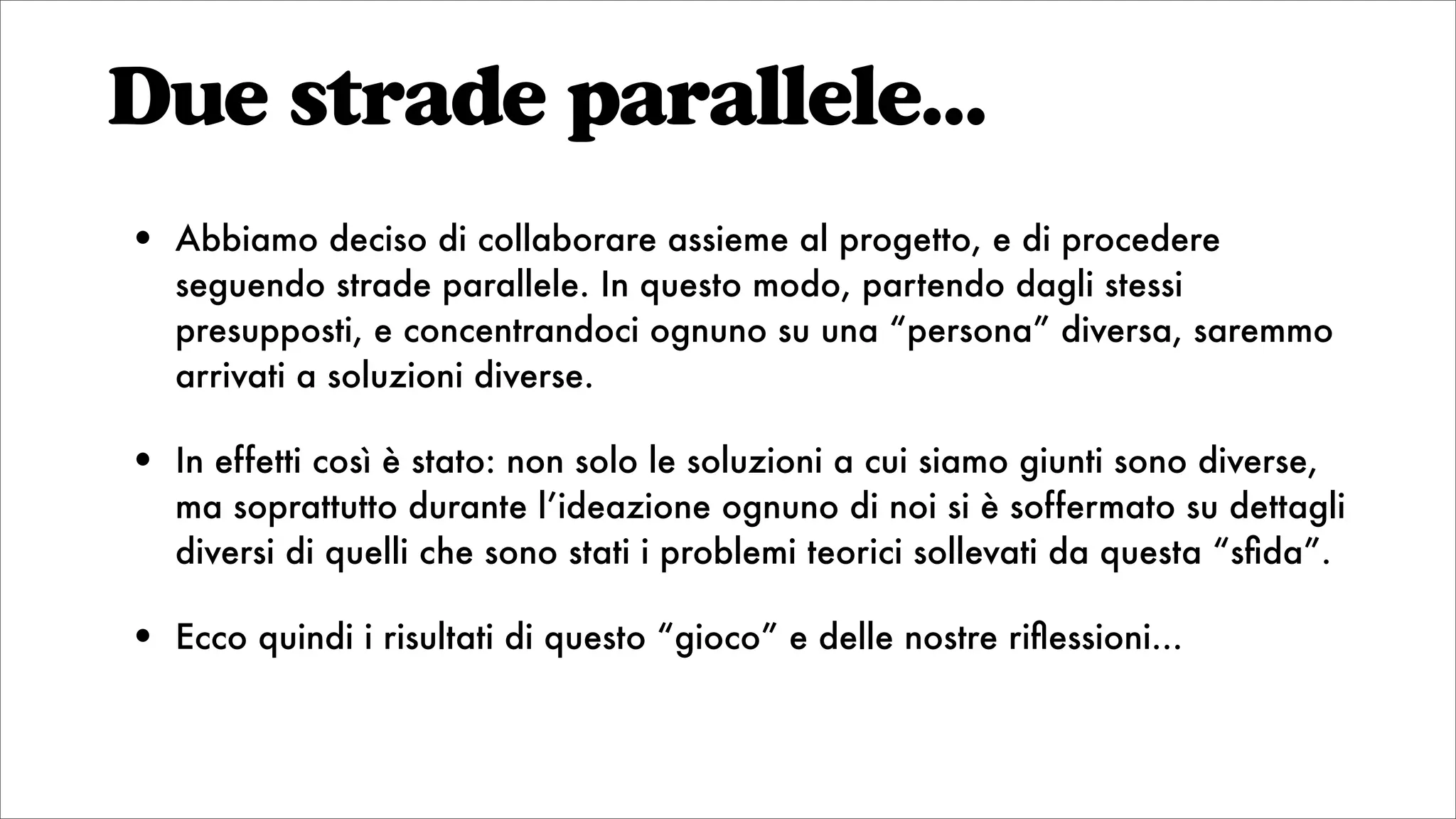 • Abbiamo deciso di collaborare assieme al progetto, e di procedere
seguendo strade parallele. In questo modo, partendo dagli stessi
presupposti, e concentrandoci ognuno su una “persona” diversa, saremmo
arrivati a soluzioni diverse.
• In effetti così è stato: non solo le soluzioni a cui siamo giunti sono diverse,
ma soprattutto durante l’ideazione ognuno di noi si è soffermato su dettagli
diversi di quelli che sono stati i problemi teorici sollevati da questa “sﬁda”.
• Ecco quindi i risultati di questo “gioco” e delle nostre riﬂessioni...
Due strade parallele...
 