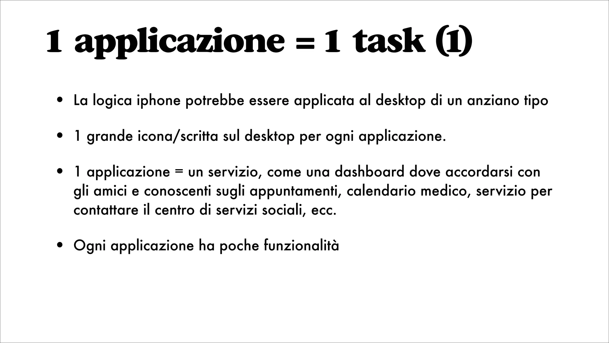 1 applicazione = 1 task (1)
• La logica iphone potrebbe essere applicata al desktop di un anziano tipo
• 1 grande icona/scritta sul desktop per ogni applicazione.
• 1 applicazione = un servizio, come una dashboard dove accordarsi con
gli amici e conoscenti sugli appuntamenti, calendario medico, servizio per
contattare il centro di servizi sociali, ecc.
• Ogni applicazione ha poche funzionalità
 
