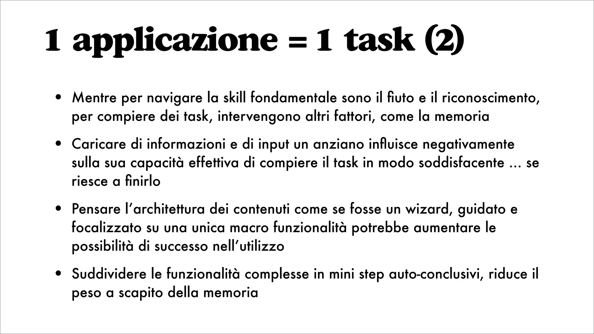 1 applicazione = 1 task (2)
• Mentre per navigare la skill fondamentale sono il ﬁuto e il riconoscimento,
per compiere dei task, intervengono altri fattori, come la memoria
• Caricare di informazioni e di input un anziano inﬂuisce negativamente
sulla sua capacità effettiva di compiere il task in modo soddisfacente ... se
riesce a ﬁnirlo
• Pensare l’architettura dei contenuti come se fosse un wizard, guidato e
focalizzato su una unica macro funzionalità potrebbe aumentare le
possibilità di successo nell’utilizzo
• Suddividere le funzionalità complesse in mini step auto-conclusivi, riduce il
peso a scapito della memoria
 