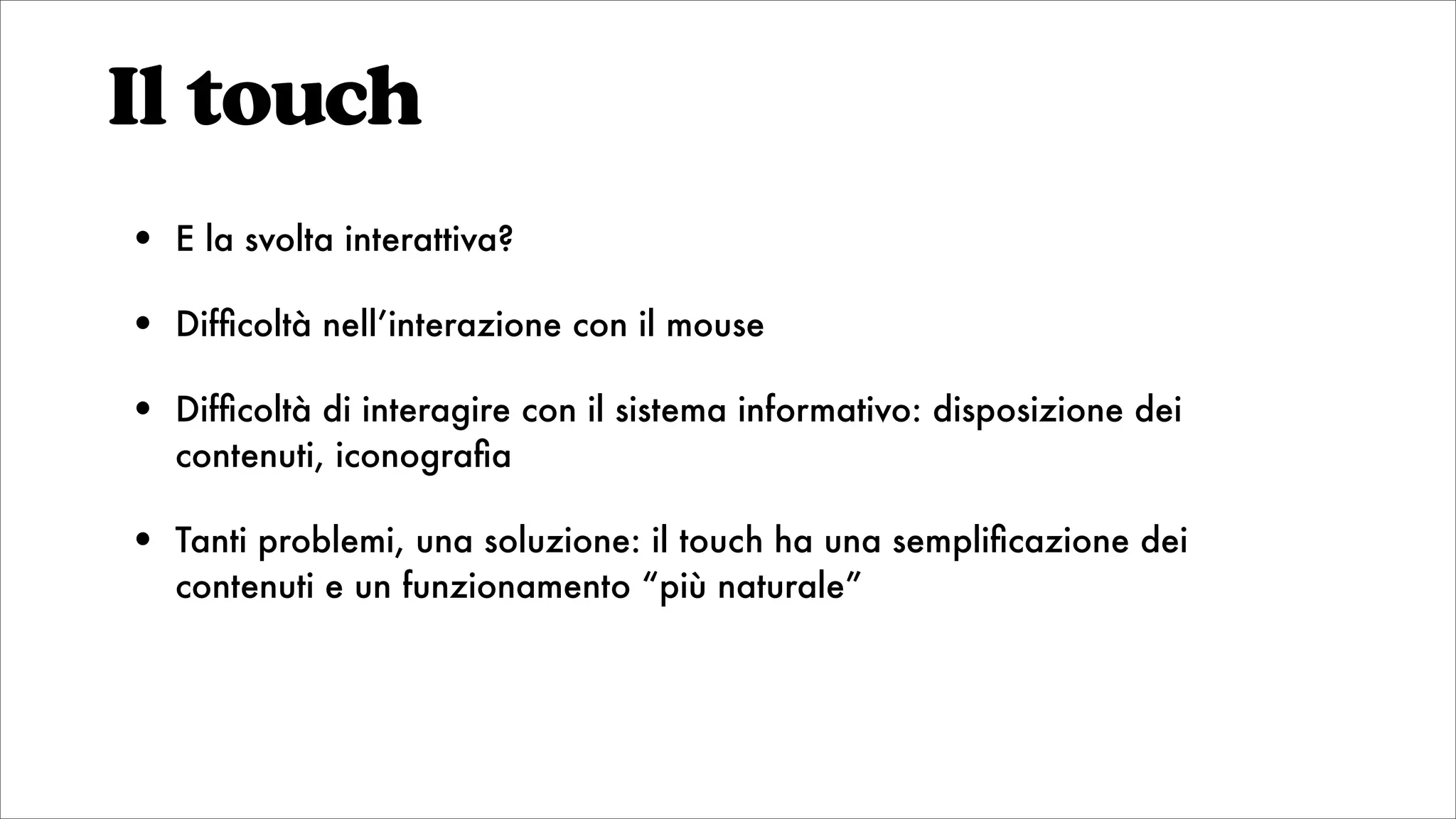 Il touch
• E la svolta interattiva?
• Difﬁcoltà nell’interazione con il mouse
• Difﬁcoltà di interagire con il sistema informativo: disposizione dei
contenuti, iconograﬁa
• Tanti problemi, una soluzione: il touch ha una sempliﬁcazione dei
contenuti e un funzionamento “più naturale”
 