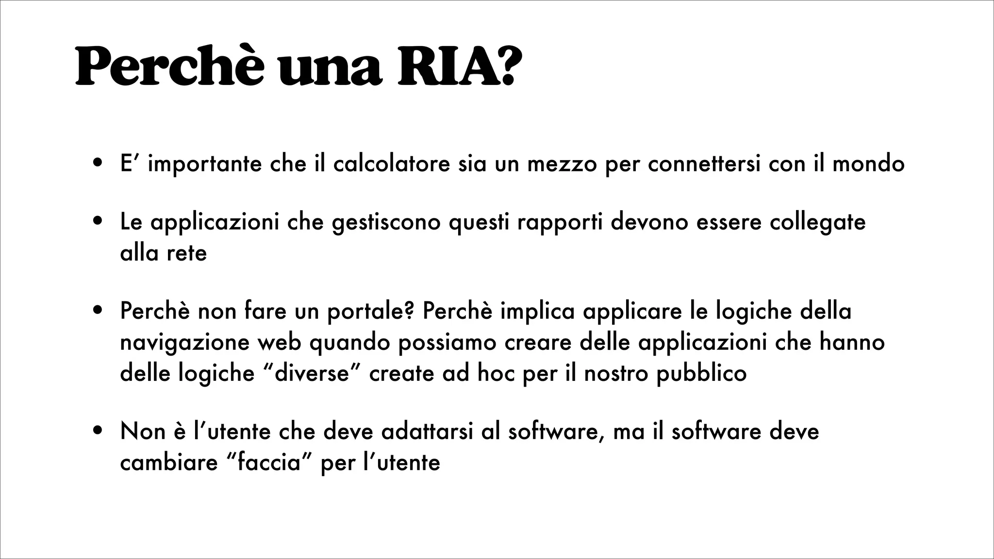 Perchè una RIA?
• E’ importante che il calcolatore sia un mezzo per connettersi con il mondo
• Le applicazioni che gestiscono questi rapporti devono essere collegate
alla rete
• Perchè non fare un portale? Perchè implica applicare le logiche della
navigazione web quando possiamo creare delle applicazioni che hanno
delle logiche “diverse” create ad hoc per il nostro pubblico
• Non è l’utente che deve adattarsi al software, ma il software deve
cambiare “faccia” per l’utente
 