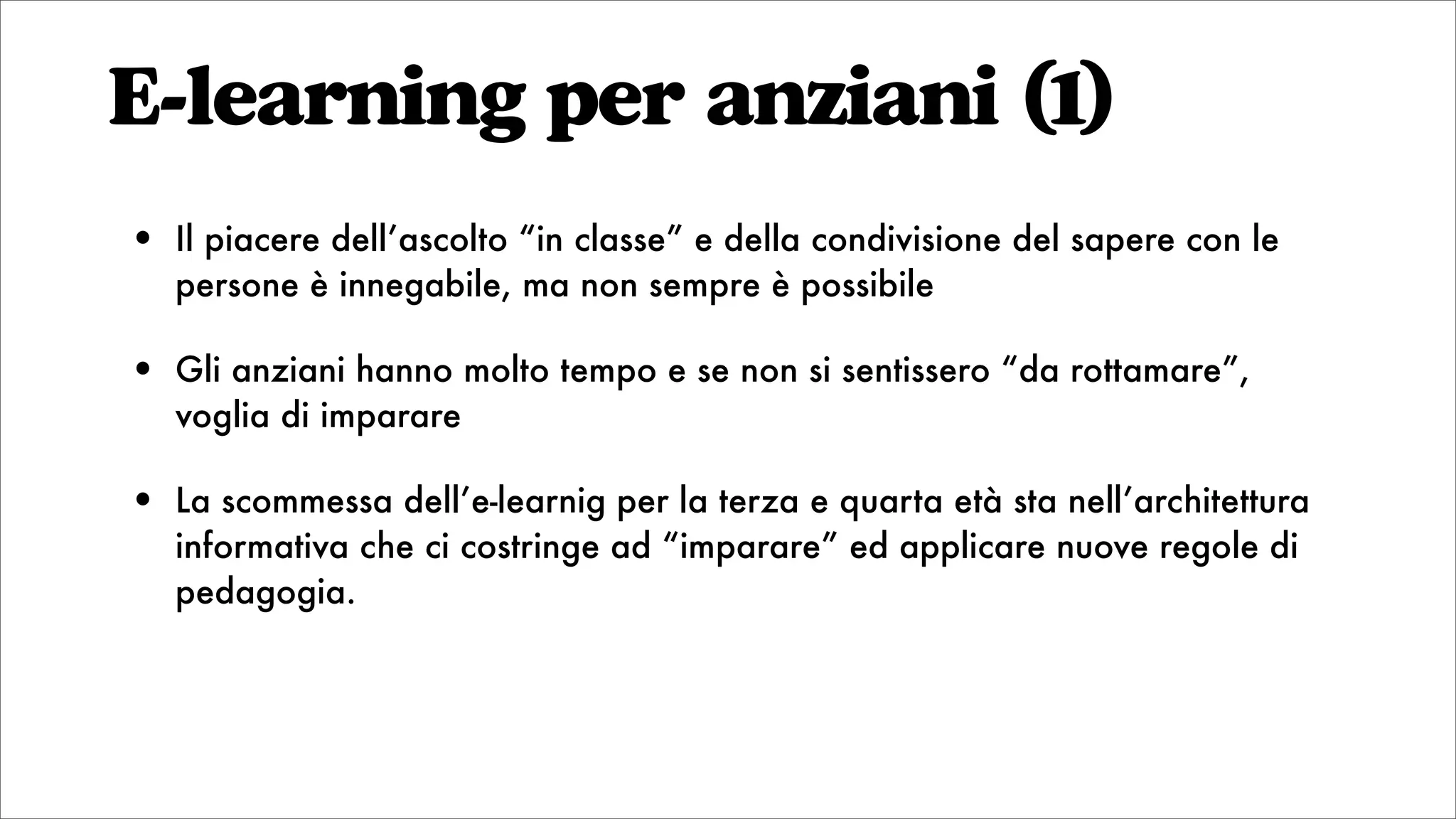 E-learning per anziani (1)
• Il piacere dell’ascolto “in classe” e della condivisione del sapere con le
persone è innegabile, ma non sempre è possibile
• Gli anziani hanno molto tempo e se non si sentissero “da rottamare”,
voglia di imparare
• La scommessa dell’e-learnig per la terza e quarta età sta nell’architettura
informativa che ci costringe ad “imparare” ed applicare nuove regole di
pedagogia.
 
