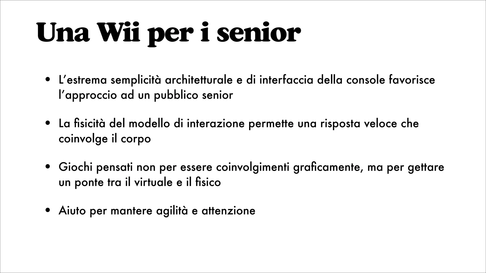 Una Wii per i senior
• L’estrema semplicità architetturale e di interfaccia della console favorisce
l’approccio ad un pubblico senior
• La ﬁsicità del modello di interazione permette una risposta veloce che
coinvolge il corpo
• Giochi pensati non per essere coinvolgimenti graﬁcamente, ma per gettare
un ponte tra il virtuale e il ﬁsico
• Aiuto per mantere agilità e attenzione
 