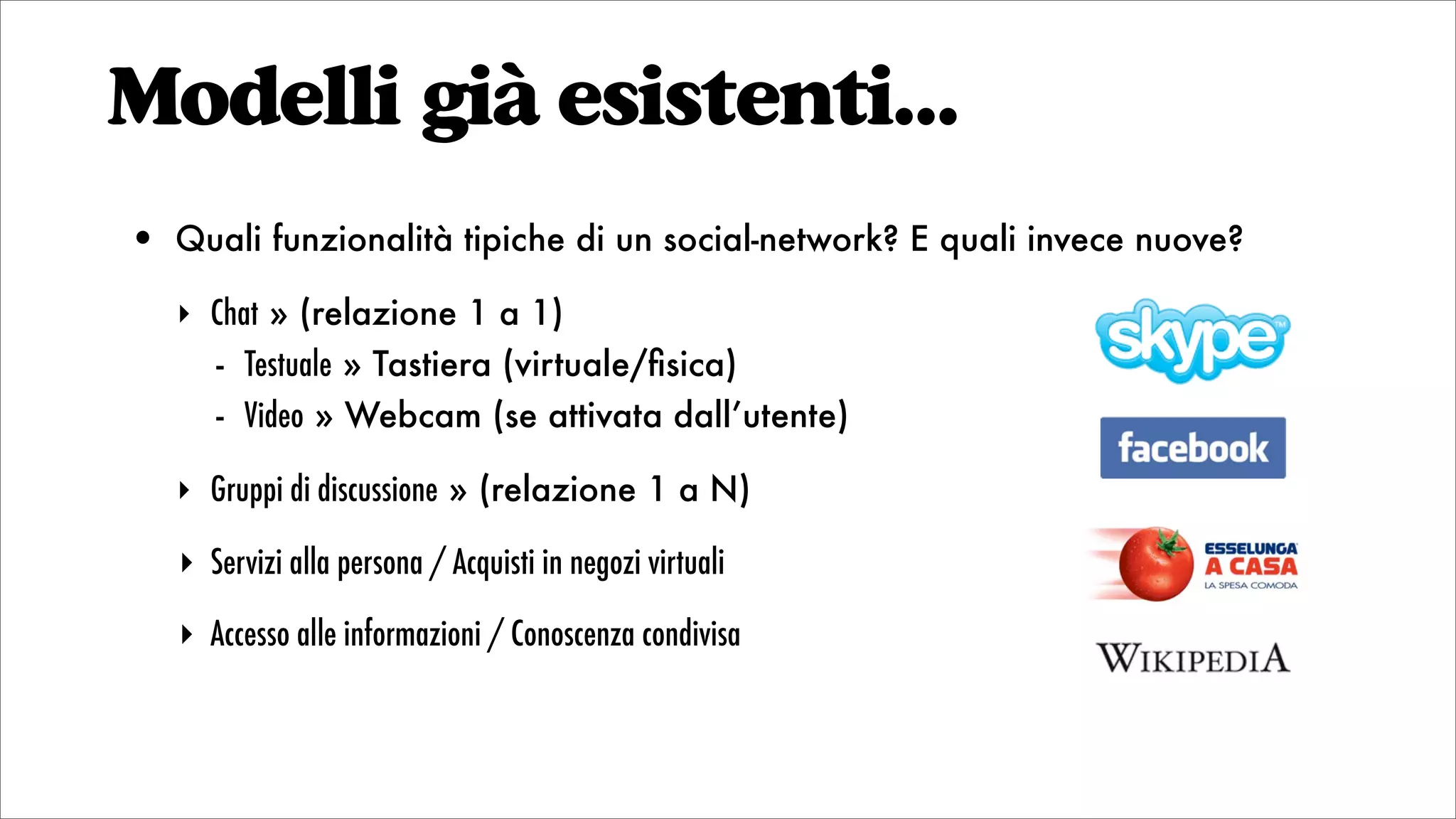 Modelli già esistenti...
• Quali funzionalità tipiche di un social-network? E quali invece nuove?
‣ Chat » (relazione 1 a 1)
- Testuale » Tastiera (virtuale/ﬁsica)
- Video » Webcam (se attivata dall’utente)
‣ Gruppi di discussione » (relazione 1 a N)
‣ Servizi alla persona / Acquisti in negozi virtuali
‣ Accesso alle informazioni / Conoscenza condivisa
 