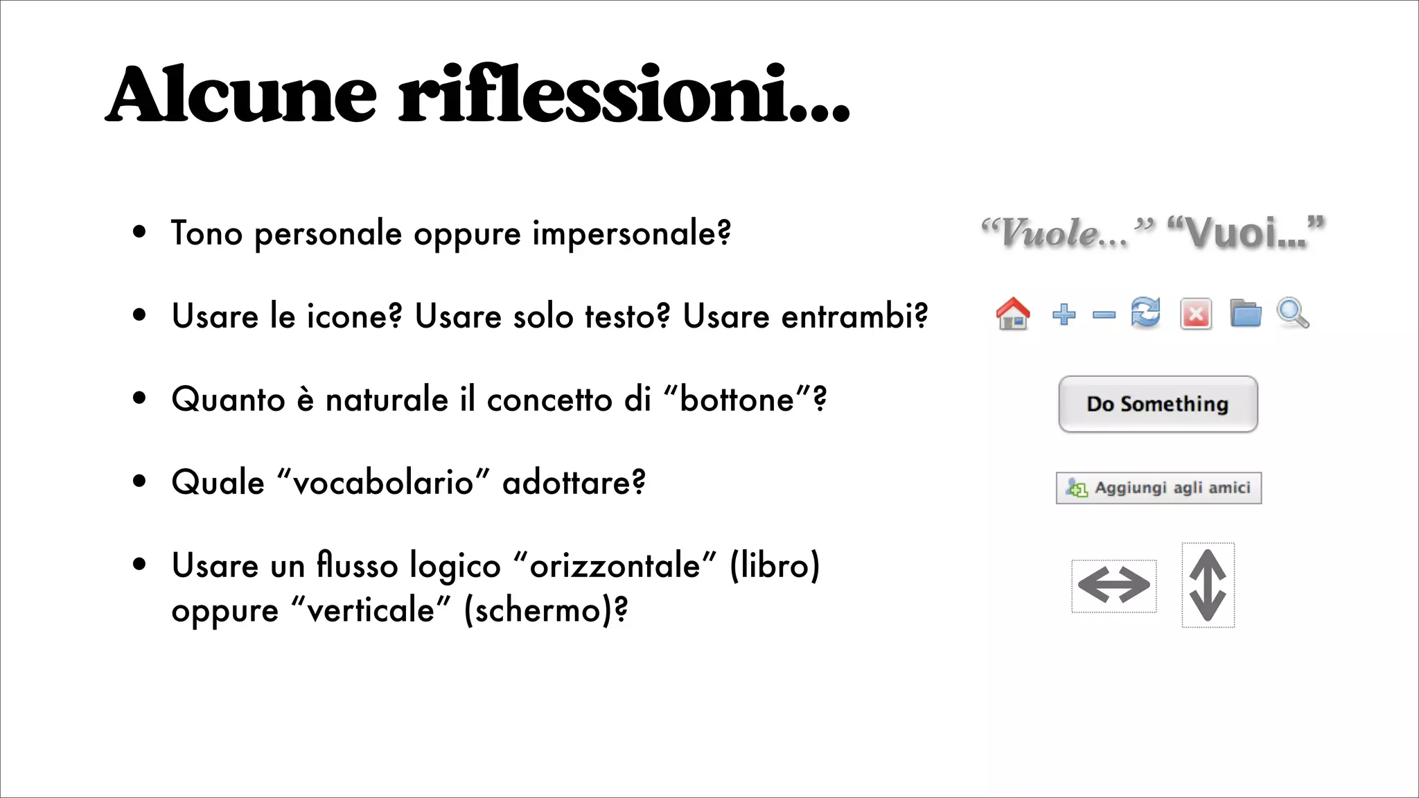 • Tono personale oppure impersonale?
• Usare le icone? Usare solo testo? Usare entrambi?
• Quanto è naturale il concetto di “bottone”?
• Quale “vocabolario” adottare?
• Usare un ﬂusso logico “orizzontale” (libro)
oppure “verticale” (schermo)?
Alcune riflessioni...
“Vuole...” “Vuoi...”
 