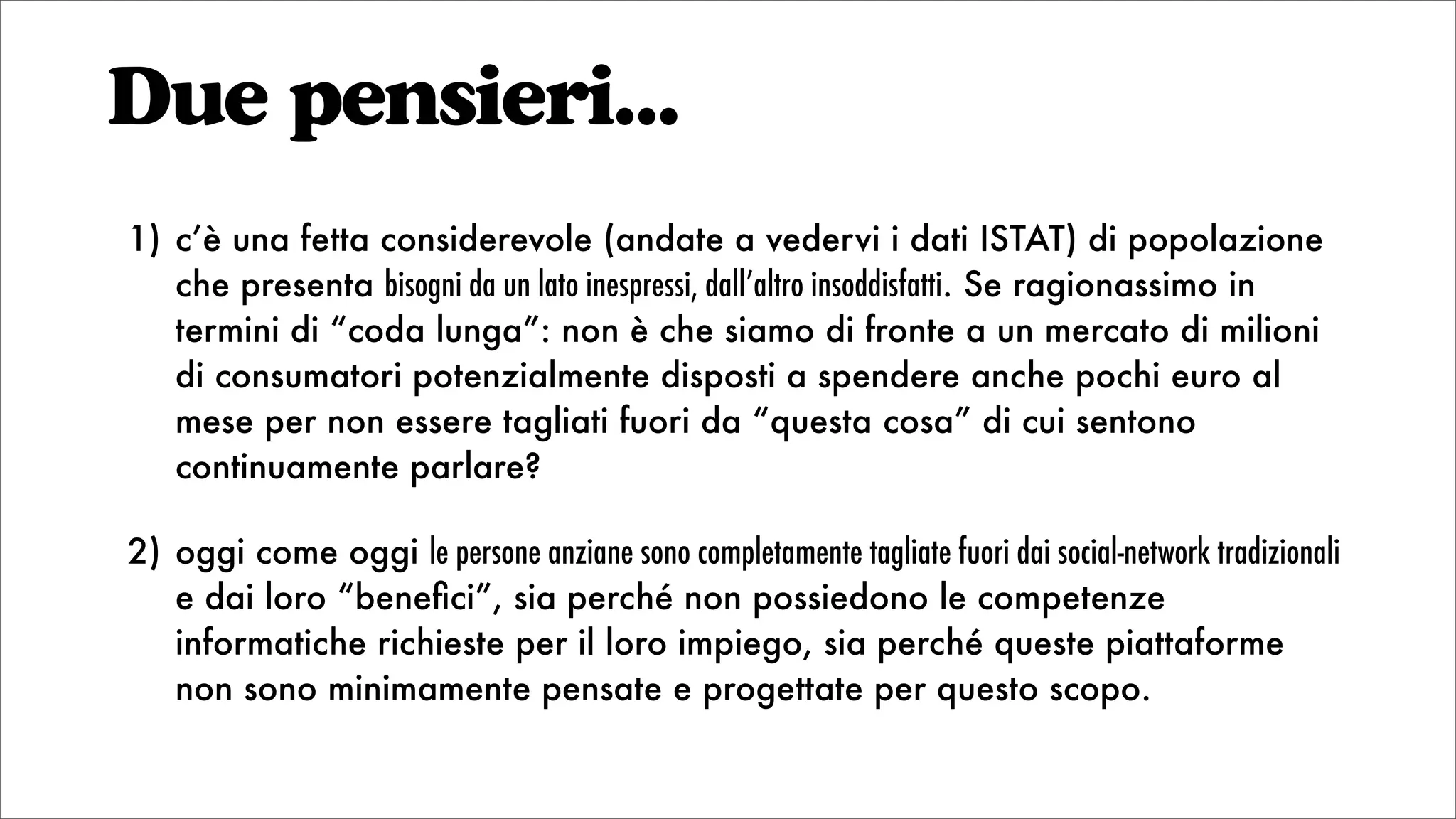 Due pensieri...
1) c’è una fetta considerevole (andate a vedervi i dati ISTAT) di popolazione
che presenta bisogni da un lato inespressi, dall’altro insoddisfatti. Se ragionassimo in
termini di “coda lunga”: non è che siamo di fronte a un mercato di milioni
di consumatori potenzialmente disposti a spendere anche pochi euro al
mese per non essere tagliati fuori da “questa cosa” di cui sentono
continuamente parlare?
2) oggi come oggi le persone anziane sono completamente tagliate fuori dai social-network tradizionali
e dai loro “beneﬁci”, sia perché non possiedono le competenze
informatiche richieste per il loro impiego, sia perché queste piattaforme
non sono minimamente pensate e progettate per questo scopo.
 