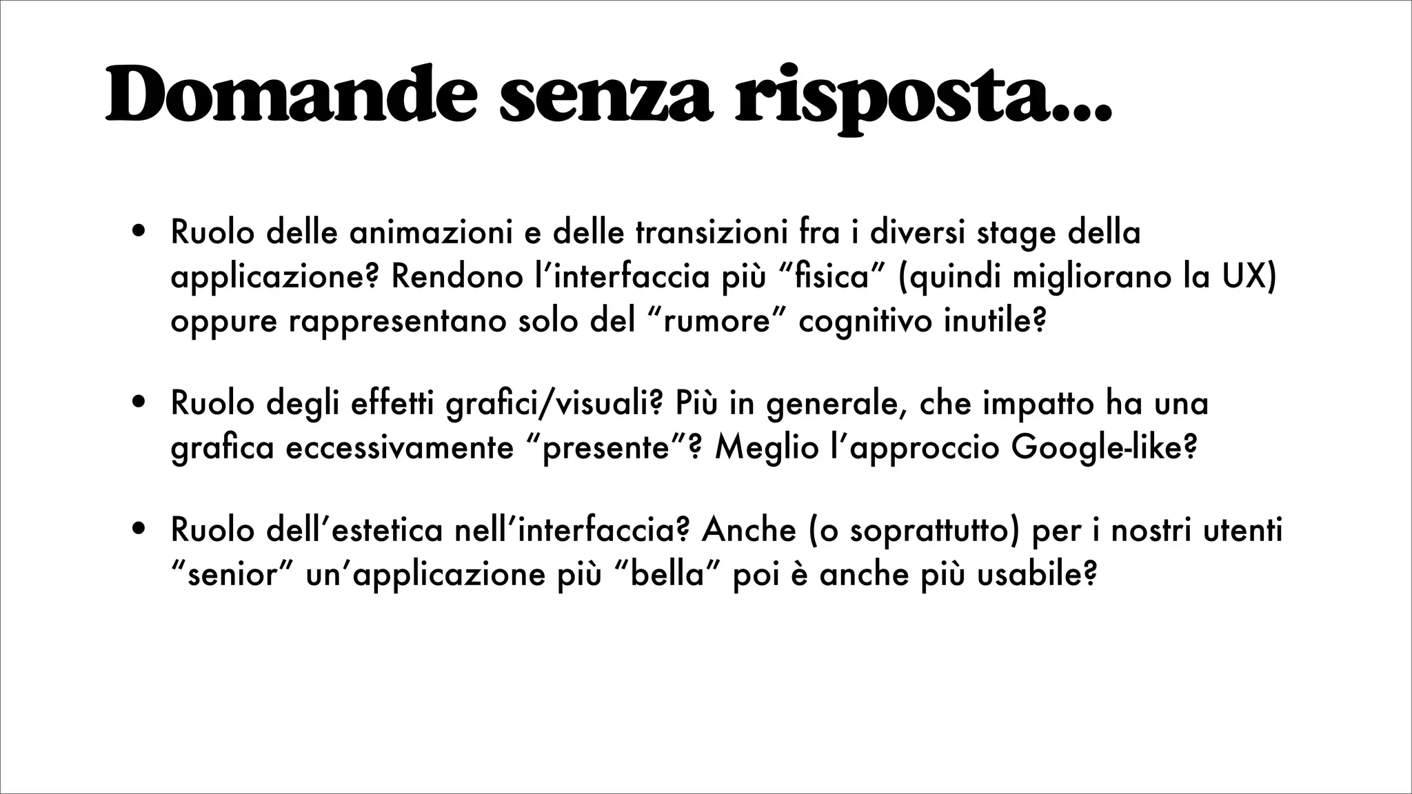 Domande senza risposta...
• Ruolo delle animazioni e delle transizioni fra i diversi stage della
applicazione? Rendono l’interfaccia più “ﬁsica” (quindi migliorano la UX)
oppure rappresentano solo del “rumore” cognitivo inutile?
• Ruolo degli effetti graﬁci/visuali? Più in generale, che impatto ha una
graﬁca eccessivamente “presente”? Meglio l’approccio Google-like?
• Ruolo dell’estetica nell’interfaccia? Anche (o soprattutto) per i nostri utenti
“senior” un’applicazione più “bella” poi è anche più usabile?
 