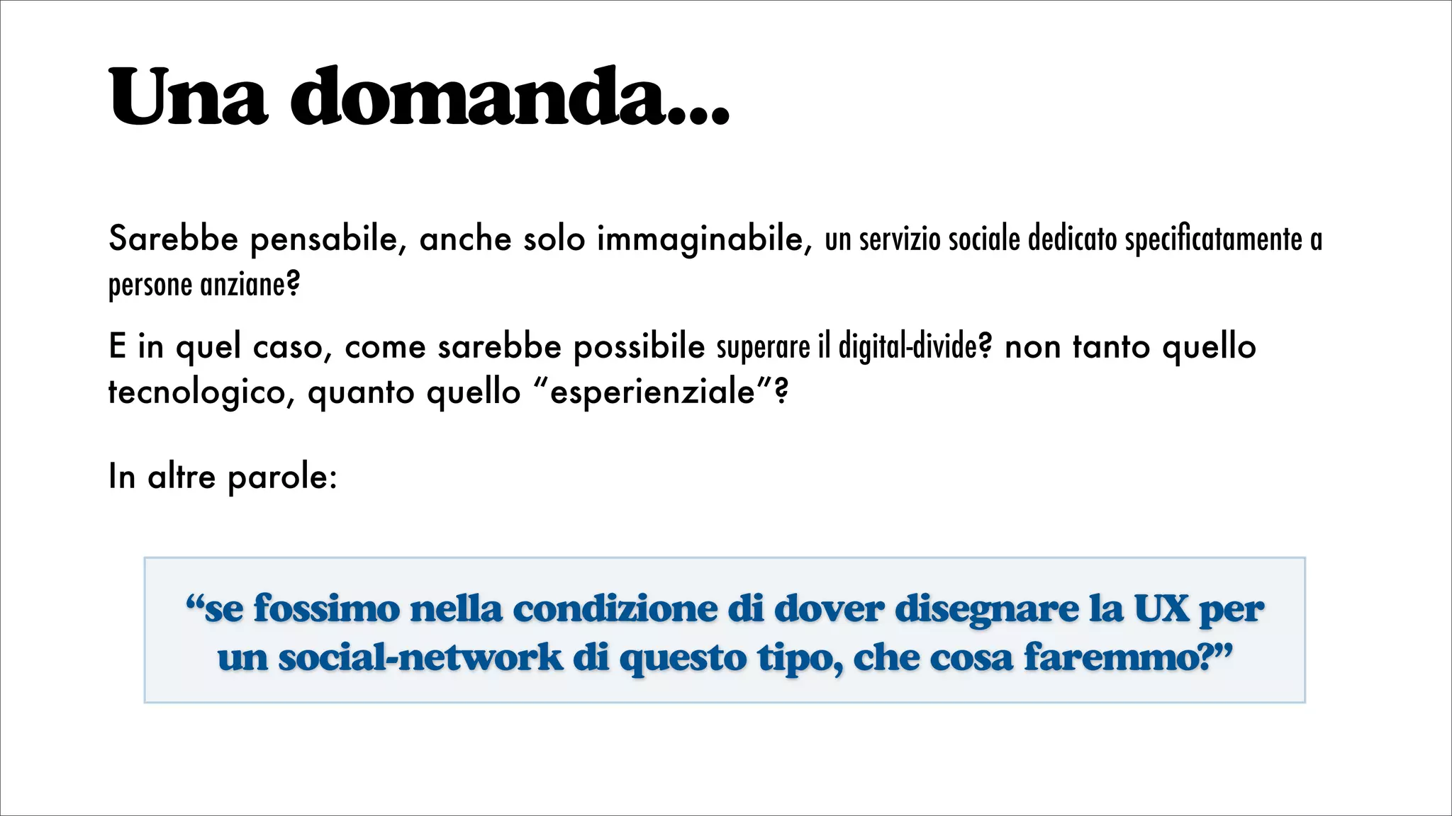 Una domanda...
Sarebbe pensabile, anche solo immaginabile, un servizio sociale dedicato speciﬁcatamente a
persone anziane?
E in quel caso, come sarebbe possibile superare il digital-divide? non tanto quello
tecnologico, quanto quello “esperienziale”?
In altre parole:
“se fossimo nella condizione di dover disegnare la UX per
un social-network di questo tipo, che cosa faremmo?”
 