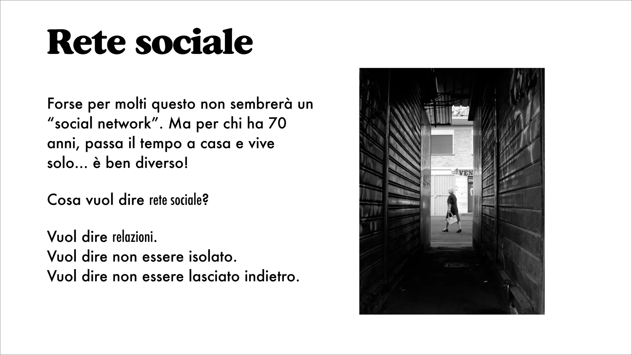 Rete sociale
Forse per molti questo non sembrerà un
“social network”. Ma per chi ha 70
anni, passa il tempo a casa e vive
solo... è ben diverso!
Cosa vuol dire rete sociale?
Vuol dire relazioni.
Vuol dire non essere isolato.
Vuol dire non essere lasciato indietro.
 
