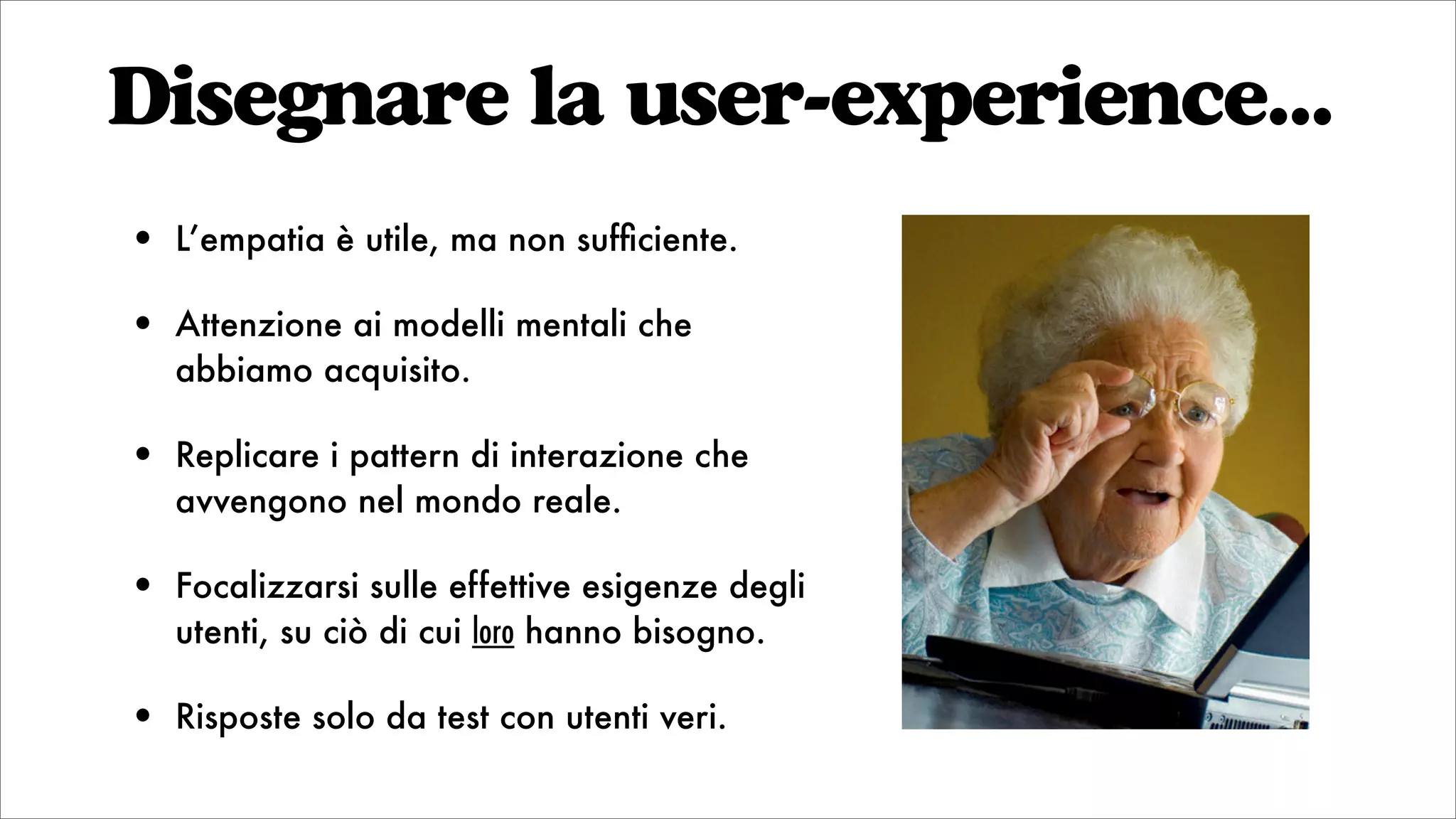 Disegnare la user-experience...
• L’empatia è utile, ma non sufﬁciente.
• Attenzione ai modelli mentali che
abbiamo acquisito.
• Replicare i pattern di interazione che
avvengono nel mondo reale.
• Focalizzarsi sulle effettive esigenze degli
utenti, su ciò di cui loro hanno bisogno.
• Risposte solo da test con utenti veri.
 