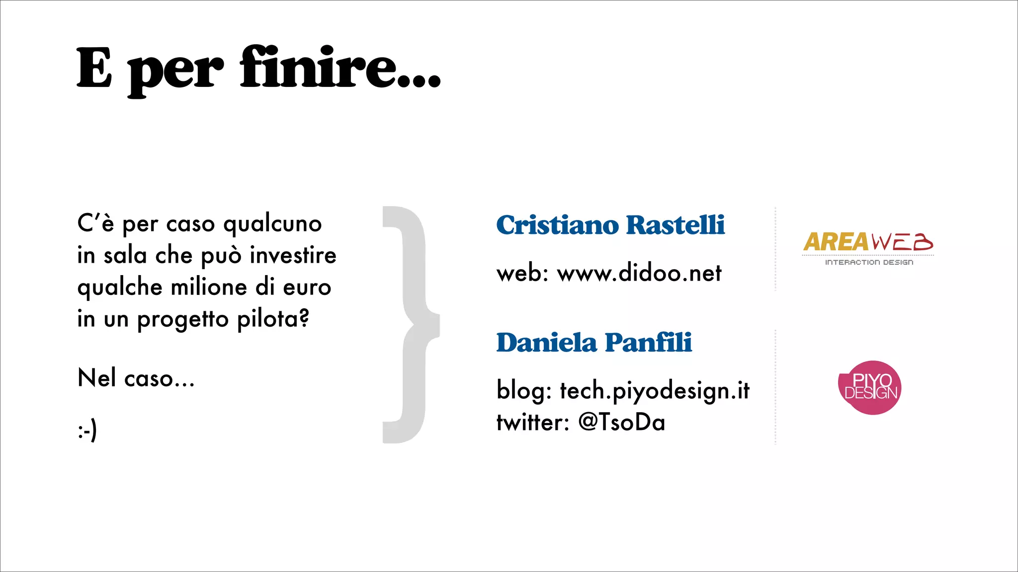 E per finire...
Cristiano Rastelli
web: www.didoo.net
Daniela Panfili
blog: tech.piyodesign.it
twitter: @TsoDa
}
C’è per caso qualcuno
in sala che può investire
qualche milione di euro
in un progetto pilota?
Nel caso...
:-)
DESIGN
interaction design
 