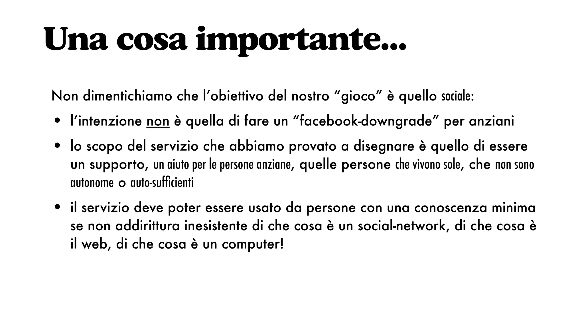 Una cosa importante...
Non dimentichiamo che l’obiettivo del nostro “gioco” è quello sociale:
• l’intenzione non è quella di fare un “facebook-downgrade” per anziani
• lo scopo del servizio che abbiamo provato a disegnare è quello di essere
un supporto, un aiuto per le persone anziane, quelle persone che vivono sole, che non sono
autonome o auto-sufﬁcienti
• il servizio deve poter essere usato da persone con una conoscenza minima
se non addirittura inesistente di che cosa è un social-network, di che cosa è
il web, di che cosa è un computer!
 