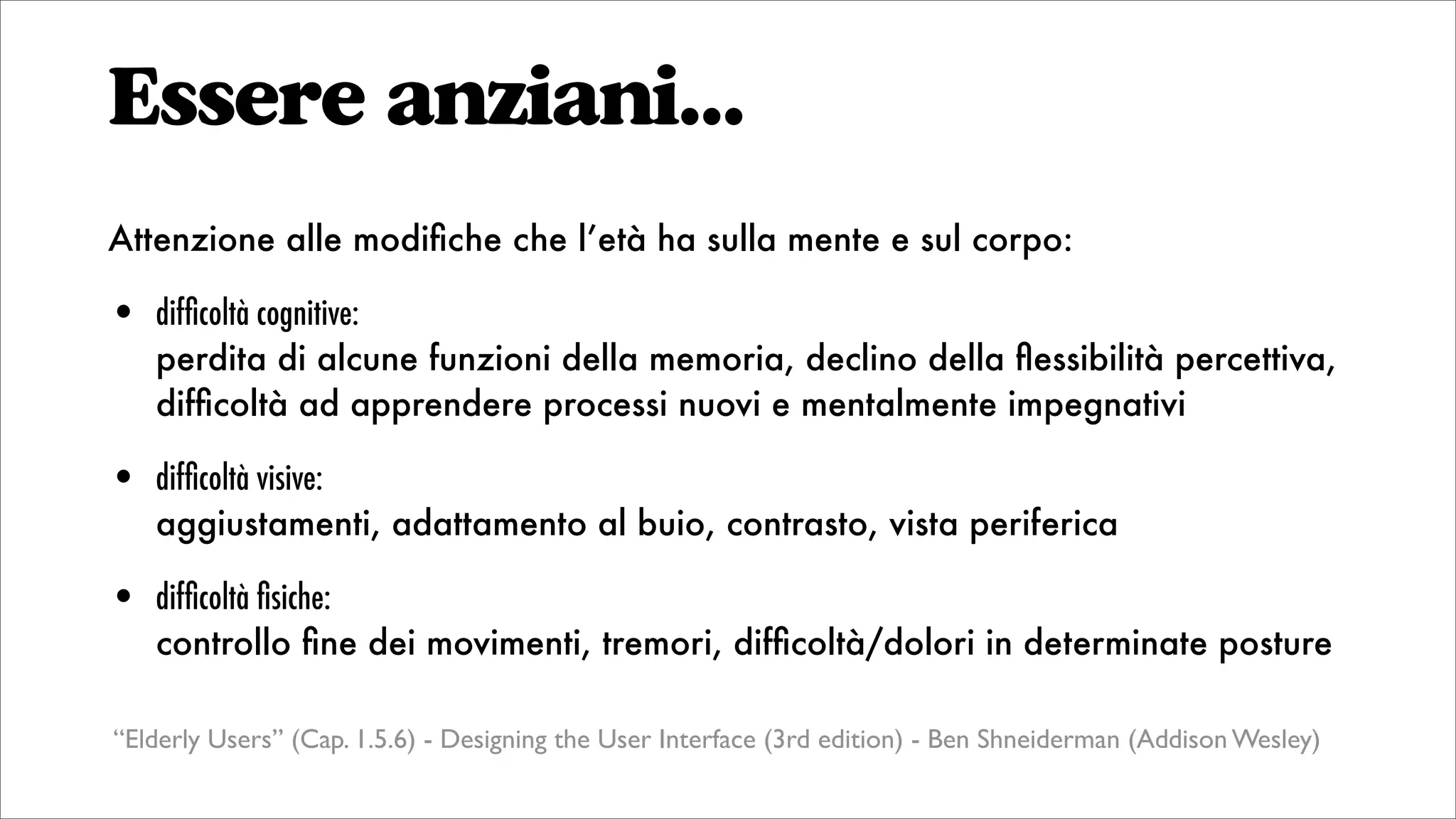 Essere anziani...
Attenzione alle modiﬁche che l’età ha sulla mente e sul corpo:
• difﬁcoltà cognitive:
perdita di alcune funzioni della memoria, declino della ﬂessibilità percettiva,
difﬁcoltà ad apprendere processi nuovi e mentalmente impegnativi
• difﬁcoltà visive:
aggiustamenti, adattamento al buio, contrasto, vista periferica
• difﬁcoltà ﬁsiche:
controllo ﬁne dei movimenti, tremori, difﬁcoltà/dolori in determinate posture
“Elderly Users” (Cap. 1.5.6) - Designing the User Interface (3rd edition) - Ben Shneiderman (Addison Wesley)
 