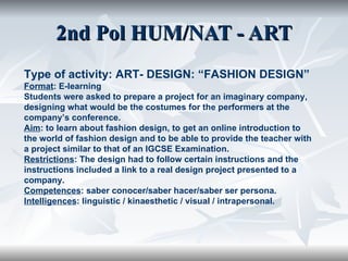 2nd Pol HUM/NAT - ART Type of activity: ART- DESIGN: “FASHION DESIGN” Format : E-learning Students were asked to prepare a project for an imaginary company, designing what would be the costumes for the performers at the company’s conference. Aim : to learn about fashion design, to get an online introduction to the world of fashion design and to be able to provide the teacher with a project similar to that of an IGCSE Examination.  Restrictions : The design had to follow certain instructions and the instructions included a link to a real design project presented to a company. Competences : saber conocer/saber hacer/saber ser persona. Intelligences : linguistic / kinaesthetic / visual / intrapersonal. 