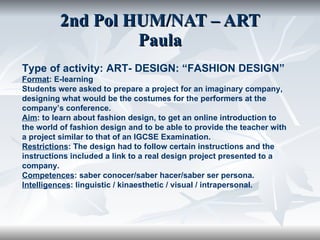 2nd Pol HUM/NAT – ART Paula Type of activity: ART- DESIGN: “FASHION DESIGN” Format : E-learning Students were asked to prepare a project for an imaginary company, designing what would be the costumes for the performers at the company’s conference. Aim : to learn about fashion design, to get an online introduction to the world of fashion design and to be able to provide the teacher with a project similar to that of an IGCSE Examination.  Restrictions : The design had to follow certain instructions and the instructions included a link to a real design project presented to a company. Competences : saber conocer/saber hacer/saber ser persona. Intelligences : linguistic / kinaesthetic / visual / intrapersonal. 