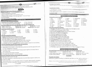 I O or""n is someone whose husband is the king of a country
'15. our ancesto.s *"'"i':''-,'"o
'l*t1i3i;:l]:
t'"' animaIs and fish
Reseond to each of the' followin;q -sjlta;tlo:::
ffiffiffit v.;n.,""rrtv.r.t I'm very pleased to meet vou
,. H"i, irt You find the PYramids?
;. ,;; yoLrhave my seat? I you can take my seat
-^ t^au tn Fnrrntl Hnw was vour fliqht? / How are things?
; ;"1;" back to Egypt! How was vour flight? /
How a're things?
h You
3 I have an appointment with the manager'
1 Place: AirPort/Taxi
2 Place: Travel agencY
Choose the correct answer:
1- afford 2- global
6- economY 7- corPorations
'1
1- whose 12- which
16- that
ced to be sold
I their goods cheaPlv
3 My slster studied in France where she got her PhD'
4 The passenger whose luggage was lost had to wait a long time
5 Employeei usually get their waqes at the end of the month
6 A compiny can send a delegation when it needs people to speak for it at a meeting
Speaker (A): car's driver
Speaker (A): traveller
)
4
1 As a threat by increasing numbers of people
2. Globalisation is the system in which the same products are sold throughout the world
Can I help you?
How do you do?
3- who
8- who
1 3- that
by huge multinational comPanles
3Theglobalcultureasagoodthlngasitbringspeop|etogetherandmeansthatwe
have cheaP food
4. big companies sell cheaper products
5 a company that operates in several countries
I r.rir:;l.rtc irito [:.rr-r;lislr:
_,'ts,1r,,,,,1 ,l,rlrr,,---r).ianjr ,LL-!'-l,d.r!-U;JFir rt,L.J,*d-tqIl__i LrL-,jll F9lj;,*,i
/.-t,
-f
rartsratc irtt. Arabic:
"+Frqr'*!)'rJ-lsilr ;ulr'j:uPJrLleJr -t'
I Ilte sttttr:hootl / UoLttlLty I th: governmenL works on attracting foreign investnrcrtts t0
sLrpp.r11 Egyptiart uc.inonry
2 The Arab i::or-rnlries seel< to establish a conrmon Arab i'narketto increase inter_
Speaker (B): Traveller
Speaker (B): travel ageni
4- yields
9- wages
14- which
1 Because it will run out in one daY'
2. The world,s populatlon is growing all the time at current rates of growth it will be o'rer
ten billions bY 2050
3. Unfortunately there is one big problern, there is no gravity. without gravity, everything
floats around and life is inrpossible Scientists have got the solution to this problem"
4 renewable 5 imPossible
5- which
'10- when
15- region
Choose the correct answbl:^
'
'1- ball 2- aflord 3- repay
6- debts 7- cost 8- earn
1 1- except "l
2- continuously
16- tulanual 'l
7- savings
21-for 22- al
26- canoe 27- exhausted
31- well 32- lost
Find and correct the mistakes:
''l The armv is the part of a country's military force that fights on land
2 He didn't enjoy working as a clerk in Paris
3. She borrowed valuable jewellery from her friend Jeanne
4. Hard work is the way to real haopiness.
5. A study plan saves time and energy.
6. Nurses look after patients at hospitals.
7. The first couple of years rvere really tcugh
8. Would you mind qivinq me a hand of help?
9. He felt ashamed due to the bad result of his exams
10 Savinqs are all the money you haven't spent
11 One day, Loisel i-eceived an invitation to a ball
12 lf you borrow too much money, you may get in debt
13 Ahrned suggested that his friends should stay overnight
14._QA11pgLls is the activlty or sport that uses long narrow boats
15. This shop is open every day from B:00 a m to 1 1 00 p m. excegl for Fridays
13- collection
'18- to
23- clerk
28- necklace
33- ashamed
'4- replacement
9- joined
14- act
19- for
24- traveling
29- valuable
34- flooded
Sav where these mini-dialoques take place and who the sneakers are:
5- borrow
10- canoeing
.l
5- identical
20- as
25- boring
30- admire
2- place."theatre speaker (A): usher speaker (B): viewer
3- placb: clothes shop / tailor's . , speaker (A): a customer speaker (B): a sales ntan / liriloi
4- place: dt the customS speaker (A): the customs ofFiciat speaker (B) : a traveler
Translation
Translate into Arabic:
Gt .:,:<1
6._r!. a* 5t!5L]5Jl cii e,i36r s]E r',a -LlJ.i JIJJ .;t$ 9i;[[: ;gr _-5g : g6.: . ,:t"-9 X 9 ;.r: 9t5j)U ua! t
.7=, "l=,-lt a>r'!l jr rslg-tJl
i9Ji1
-j-' 9 ! ,ia_.,,,.r 3 l;rnr; 1-r, . Fillrni j+.--n iu_z-*7 1; s3;- ,)l rl;:'r.-r= _r dli .i-- , r. t$ JUI ,-UJl e.,! -1- r ,
'.."a-:*,"..,,:)-,- , .l'--:, j''il a-r,++>rq.:;:iJli;;. .ir-.:il:-,-,-:j ,"r.r,.J1,.,;,1,,r
 