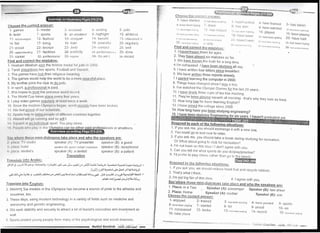 Choose the uorrect ansl',er:
'1 - games 2- medal 3- received 4- sntiling
6- team 7- sports 8- an amaletrr 9- highlighi
11-Archaeorosrsrs 12- festi,ral 13- conquer 14- bene:flt
16- fair 17- bring 1 3 train 1 9 pcacrful
21- proud 22- bronze 23- Jrtdo 24 - ct.lrrtact
26- understanding 27- facilities 2-B- pLtblictty 2'J lrr'rtft.rtttt:tttcr: .
31- cai'eer 32- professional 33- rogular ll4 So;-rrn I
Find and correct the mistakes:
1 Hesham Mesbah won the bronze mederl forlLrdo ut 110013
2 Tarei< plaVs/does two sports: Football and Sqtrar;lr
3 The games have lost their religioLts nreanirrg
4 The games would help the world to be a morc pt;rr:c[r rl Jrl;rr:t
5 My brother joins the club to do iudo
6 ln sport, a professionaLis paid
7 She hopes to beat the previous worlrl rtrr:orrl
B The World Cup takes plilce evr:ry frrttr yr:;rtr
9 I play video games L_eS!ll4!ly itt lc;t',1 lr,vtr;t: rt wt-'i-'k
'i 0 Since the modern Olytrtptt:r; lrr:r;,rtt, wr )rl(lrr:r;olrlr; lutvt-. lrLlt:n br oker-t
11 We feel g-oqr1[ of ottr s;r:irrttli:,1';
l2 Sports lrt:lp [o trttrtrl pr:o1tl'rol rlrilr:tltrI r:r:utttt tc:; together
1l'i Alrtttrrrlwtll r;rt ttttttttttr; ;tttrlso wtll I
l,l lirqrr,r:;lr r',;rn rrltvtrltt,rl :,prrrt Yott plny alone
l'r l'r,olrll wltl 1rl, ry ttt lltrr onals of amateufs
ii.ry wlrr,rr: llrt:r;r-. rrrirri-clialoclues take place and who the soeakers are:
, 1rl 1, r. lV:;lrtr jro speaker (A): TV presenter speaker (B): a guest
1 1rl 1, r: ltolt:l speaker (A): guest / lodger/ cusiomer Speaker (B): feCeptiOnist
,l J,1,,,,,, tiln[rst's speaker (A): a dentist speaker (B): a patient
Translation
I ra rrsia[e ;;,'tc Ara bic:
.-;!t g.,;,r;>-)lJ-e9,isL-.J19,(-,;Ei_yt)r1-l:,-&.,*ll;*,a,sJl !r-r.iL:rs-Jt .-dra;nlli=Ld;Jor=,;r;16931 1
. (+l) _.j dr Lq*- slc,
-si ri l.d a;u-rl
;ru:.icig>ica.guiJl -at-;;-grEJlttr1yrril-illJ'd-31 '.-lr-dlLJ(#e-Jill 9e.+iljjpjss7J.,!b'rl7r..:tl Y
.eJL,Jt,tili a+.+J ur-, t)L 4JLJ
Translate into Enqlish:
2 Winning the medals in the Olympics has become a source of pride to the athletes and
countries, too
3 These days, using modern technology in a variety of fields such as medicine and
astronomy and genetic engineering
4 'vVe seek stability and security to attract a lot of tourist's crocodlles and investment as
well
5 Sports protect young people from nrany of the psychological and social diseases
5- judo
10- athletics
i 5- interesred n
20- regularly
25- well
30- done
35- record
ii:' i/J ".;j:.+r,-{r:...-r .
c h o o s e t : r
-e.-l2tr t.,,,-ii.ri,,J;?a;
l-u!i J: l':
"
;, j' : i' :'i
1- itave starteii I r-, t,r,iir .,.,i,:-., 3_ lt -rsr;,t ,..",ork,..rj
G- lr-.v,:.bell lrylrrrl I - tlOfle r.l- ltais WOil
I i lr,r!L r, rir lr,, i,t l.t iLlt; lir.ri;,rtr1j 1 t r i:r irtr, tr ,rrrirr,l
ri r, i ? ,r rr 1,, , t,j | : tn )
-l
iJ hive been
.,i,r /,i,r.l,,,,,,,,, , i. r, , ,,i, , ZJ.ilaven,l seLJt
2e ,,,.r,,1,,r,,,ii, r , r,,,il9
; i': ":'r''' r.,.rJr,r
ges.
tches so far
3 We have known the trLrth for a long time
4. l'm exhaustecl. I r.t=,,
5: I have written fo ""'Y
6. VVe have writtel
st'
T l started learning
B Things have changeci since lwas a boy
9-. I ve watched the Olympic Games for the last 20 years
10 I have drunk three cups of tea this mornrng'1
1 They've been pravinq squash ail mor.rng -"that,s rarhy they look so tired12. How long lqg he been learning Englishi
13. I have ioined the college since 2006.
qraduated Vet
I lf vou ask me, you should
"*.hrrg;jt *th ,-rew one
2 You could go to becJ now to relax
3 if you ask me, you should take a break during studying for recreation
Or What about going to club for recreation?
.1 I'm not keen on this idea / I don,t agree with you
5. Can you teil me what sports Oo you do/play/iractise?
6. l'd prefer io olay chess ratl_rer than go to thl'beacn.
Eespond to the fol!ovriinq situations:
1. if you ask you, we should redirce. fossil
2 That's what I think
3 I'm not big fan of this iclea
1. Plac* in a Taxi Snr. rtacei tn a Taxi Spea.ker (A): passenger Speaker (B)itr*i d^^r2. Place: l-lome Snoakor /a. ,-^+h^-
Choose the correct answer:
"-' t' 't' $PeaKer (u):
1- enjoyed 2- trained 3_ has been rvcrkins 4_ have painted 5_ spor t:t6- have been piaying 7_ started B_ for g_ proud 10_ ort
]J-.,tiltli"t
12-broke 13-i:':sbeenrrainine 1:r-reco.d 15-r,,",,r,,,,, ,
these nrini-diatrorjues tal<e olace
SPeaker (A): mother Speaker (B): son
luel and recycle rubbish
4 I agree with you
 