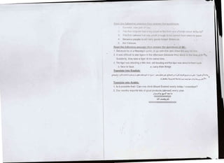 i .r; -lr i-ir.rl i:t i,r)'li r ll I I r i
,:1 liluiiiii,-;ri:yr-:ir,:,,;ri;1l,r,rr,lr,,ir,,,l rilltL'lt,rtl,t1,i,t':,rtt,'iilr,,,ir:.cl6lllt;;il;ii(
ll The [ii-si cantera iit;t ',.'.rr:l]rrll r( l(Jiti() i,, r,riri,,Lliilrr,l iri.ir:t, to pl::r_:r:
4 Becau:re people ccruld c:li'7 rlrrori.; Irnr]r:r rlr:,l.rrrr:,:,
5 the Chinr:se
Eeed__tlfs-L9.l_lgv/intt passaqc tjlF]!!_i1sy4ql_!!](rqrrc'.,;liorr:;, ({i lvl):
.1
Because he ts a Nepalese rSLrtric, [o gL) wrtil ltitrt lrrrl r;lror,v tlrr:r,v,ry l,rr llrrr
2 ltwas difficult to see tigers in [he afternoon becallse tltcy slccp rrr llrc lrtr;rl 1rl llr,]
rl,r!
Suddenly, they saw a tiger at lhe sarne time
3 The tiger was attacking a little dear. still bleeding and the tiger was about to lrarve lrrlr;lr
c- face to face a carry their things
Translate into Enqlish:
il.::,rlJ lrJi;Jlr-JlqdJilJrlrlairGtgJl Ul.JrJn/-l.-GU-j-.lE 3,r,r.,rl.|.5-^,5n!..56+9.rr,=,,.1-irL=:]rc,rf!"i,q,
3UrL;lL /tu il&lr a5.Jt9 l;3 t2r9 ij; eLrt-9 i^r- 1;t',Ed
Translate into Arabic:
1 ls it possible that i Can one climb Mount Everest easily today / nowadays?
2 Our country exports lots of good products (abroad) every year.
gl.ulr,Jl9 94uJl t't-e, !l
,r'J/llr'r'rr'
.llJl ,t+-J ll.:
.//,  / 1rr'/rr'rr' r' rr'r' r'
/r'J/rJrUrrrr'rJrl
 