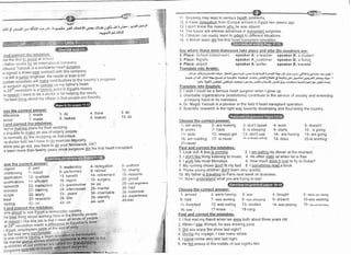 " +rt"
'lYl Ji J.rEIl a-o JSEJI eL>i+e, 6.r3,anr Jr 'u-;'rr ,.r:t.. 4ua oJS '19
5,1j:r '
ijglt J+'!t
-4Jor:Jl Ff 4J.lJ
ose the correct answer:
lifference 2. made
avour 7. made
oPle.
,ljr,,,n,
efore you go out, you have to do your homework' OK?
s been more than twunt/ V""" t'"" surgeons did the first heart transplant
,ose the correct answer:
ffi 3_ teadership 4-delegation
,niit,oning 7- install 8- performed 9- retired
il;ffiiffi 12- qualities 13- benefit 14- retirement
oliiil"ii"r. t z- efficient 'l
B- report 19- surgery
iesearch 22- transplarrt 23- grandmother 24- as
i;"h,!""i 27- training 28- interviewed 29- marital
;s;-- 5z- appty
" 33- y""t' 34- charitable
best 37- research 38- title 39- identify
43- on ' 44- with
3. do
8. rnakes
11
12
13
14
15
It)
Smoking may lead to serious health problems.
A trade deleqation from Europe arrived in Egypt two weeks ago
I don't know the reason whv he was absent
The future will witness advances in transplant surgeries
Children can easily learn to adapt to different situations.
A British team did the first
4. done
9. makes
Sav where these mini-dialoques take place and who the soeakers are:
5. do
'10. do
2. Place: School (classroom) speaker A: a teacher speaker B: a student
3. Place: florist's speaker A:.customer speaker B: a florist
4. Place: airport speaker A: porter speaker B: traveler
Translate into Arabic:
.ejl_r+ +l<r-rlJ crLrlli 4i!1> J.l'Jt e{_jr tdJ.e .sjs yJ U a{+ Y rrL*ilt ;la> ut3 rels Of + .c})Blf .+t ::t Jrr lls.tt .
,<a:.lc gt l4s .Jtjll al{s C+Ei f.,J
d+.JS- -ai!'LJJlJl:,r-L
(J.l*Jtgtt-;t13 -6rla9.lc glqalJ LJg++il| JilaJ L!J4.Y
.ltt yra- tiaglAlrllO+irlocll ,;Jr-F6ol;.ir:rloJrol*'tir.rhrJl&J*El:,lt.r-:iilrln+ibt{rLj+L;rtc!
Translate into Enqlish:
2 I wish I could be a famous heart surgeon when I grow up.
3 charitable organizations (institutions) contribute to the service of society and extending
a helping hand to its members.
4 Dr. Magdi Yacoub is a pioneer in the field if heart transplant operation.
5 Scientific research is the right way towards developing and flourishing the country.
5- uniform
10- charitY
15- reasons
20- proud
25- civil engineers
30- had
35- historical
40- exPerlence
45-into
Choose the correct answer:
1- am doing 2- are making
6- works 7- have
1 1- boils 12- always get
16- am reading 'l 7- is never
21-never
Find and correct the mistakes:
1. Look out! A bus is coming . 2 I am eatinq my dinner at the moment
3. I don't like liking listening to music. 4 He often visits us when he is free.
5. I work late most Mondays. 6. How much does it cost to fly to Dubai?
7. My running shoes donit fit my feet. 8. I sometimes read a book.
9. These young children don't learn very quickly.
10 My father is travelinq to Paris next week on business.
1 1. Now I understand what you are trying to sayl
Choose the correct answer:
1- arrived 2- were having 3- was
6- had 7- was working 8-'was shopping
11- knocked 12- was eating 13- studled
16- saw 17-knew )!,. 18-rang
Find and cdrrect the mistakes:
3- don't speak
8- is sleeping
13- don't use
'18- is always asking
1. I first met my friend when'we were both about three years bld
2. When I saw Ahmed, he was drinking juice
3. Did you enjoy the show last night?
4. Durinq my voyage, I saw many whale.
5. I c?me home very late last night.
6. He fell asleep in the middle of last night's film.
4- work 5- doesn't
9- starts 10- is going
14- are havlng 15- am going
'19- does 20-is working
4- bought 5- were you doing
9- dreamt 1O-was washing
14- was playing 'l 5- was oncentrarins
 