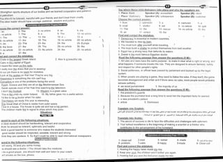 Strengthen sports structure of our bodies and we learned cooperation and patience
d patriotism.
You should be tolerant, merciful with your friends and don't treat them cruelly
The ideal leader should have courage, patience , wisdom and justice
roose the correct answer:
- an 2-fhe
- no article 7- The
'1- The 12- f he
6- no article 17- the
1- An 22'fhe
6- the book 27 - the
1- no article 32- no article
6- a 37- the
nd and correct the mistakes:
Crete is the larqest Greek island. 2. Alex is a beautiful city.
Cairo is the capital of EgYPt.
I heard the news on the radio
I really love the dress that you're wearingl
ln our job there is no roorn for mistakes
Lool< at the apples on that tree! They're very big.
Happ_iness is something the rich can't buy.
Corruption is one of the problems facing the world.
. Egypt, Greece and ltaly are all on the Mediterranean Sea.
Sarah spends most of her free time watching the television
I don't like football 13. Wisdom is a great value.
This is the child my sister helped. 15. My father gave me a useful advice
l'd like to be a doctor when l'm older.
The Historv we study this year is Interesting
The Great Wall of China is visible from outer space.
I live in a house. The house is quite old and has a big garden
The children made fire to signal to ships which may pass
Situations
@-EErr
;pond to each of the followinq situations:
,n ideal student should be hardworking, tolerant and cooperative
think he should be tolerant, optimistic and helpful.
think a good teacher is someone who makes the students interested.
good leader should be respected, sensible, tolerant and strong
.hink they are careless. 6. So that I could be able to read international newspapers
pond to the followinq situations:
:n't worry, I'll lend You some money.
:u should see a doctor. / You should take this medicine.
I be a good player, you should train well and listen to your coach
rn't smoke on the bus, Please.
3- no article
8-a
13- the
18- The
23- the
28- The
33- No article
4- an
9- The
14-a -
19- no article
24- lhe
29- no article
34- the
5- lhe
'1
0- no article
15- a
20- no article
25- Europe
30- the
35- no article
S.ry wlrrrrrr llrr...r.rrrrrrr rliirloglrrcs take place and who the speakers arc:
I 1)l:rt:u: lt,rrrl. Sllr:;rkcr (A): accountant Speaker (B): clrcrrl
.l Pl.rcc. t;l,rlr,,n,,ry' Splr-.akcr (A): snlesperson Speaker (B): crrslrrrrrt:r
ChoosclhL' t:-oI I ur:I,rIElryqL
1- frortt ,) opllrrrstlr:
6- cruel / :;lrt-ltc.r
11- The 112- the
16- an l/ vir:lent
Find and correct the mistakes:
i

'1 Democracy is essential in modern countries.
2 We traveled to Alex by train
3 You must look after yourself while travelinS '
4 The boys build a shelter to protect themselves from bad weather
5 Egypt has a strong navy that defends its waters
6 Zewial is the most famous Egyptian doctor.
Read the followinq passaqe then answer the ouestions (5 M):-
1 All rules and laws have the same purpose - to make it clear what is right or wronq, anrj
what happens if someone breaks the rule. They are designed to ensure fairness, safety
and respect for other people's rights
2. Social politeness, or official laws passed by parliament and backed up bv the legal
system.
:3 When people are playing a game, they need to follow the rules. lf they don't, the game
becomes dlsorganized and unfair and if there were no rules, most people would probably
behave selfishly.
4. we avoid punishment 5. the majority of us
Read the followinq passaqe then answer the questions (5 M):-
1. the president's guards
2 Because the journalist took a long time to send him the important facts he wanted
3 a new president's palace
4. article 5 Dismissed
Translate into Enqlish:
9i;r:15 .el,i4:4yl Jr Z+l-f 4rle alc rtri -r! EIJ o-;n Ll;l .rE bJjl:. .Uit_}l crlrgig ii..,-)r- q eiij; Irtij + :!t#r
,r.Zt-li".r]l 9i ,
erl+!ell .e 9l ,
-p l^iJl 9l , :raiuJJt .f f t slc ir;sJt9. 6r,!t J-. .qi96.Jl
Translate into Arabic:
a^
8- set
13- rescue
1 8- the
4- captured 5- a
9- no article 10- splrl
14- no article l5- tlrr r
I
_)
1 The secret of success in life to face the difficulties and challenges with optimism
2 Your school excellence is the beginnlng of making a scientist or a thinker who
ontributes to the advancement of his homeland.
1- close call 2-cool
6- problem 7-calm
Find and correct the mistakes:
1. Hearing the happy news made 11y day.
2 Keep your cool, the children won't bother you again
3 Hearing that you won the first plize rnadq my dav.
3- corner
8-happy
4- made
9-made
5- out of tlrt': blLrc
9- Close call
 