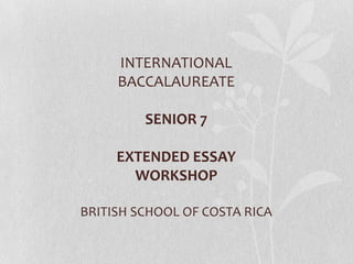 INTERNATIONAL
     BACCALAUREATE

         SENIOR 7

     EXTENDED ESSAY
       WORKSHOP

BRITISH SCHOOL OF COSTA RICA
 
