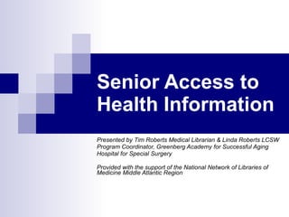 Senior Access to Health Information Presented by Tim Roberts Medical Librarian & Linda Roberts LCSW Program Coordinator, Greenberg Academy for Successful Aging  Hospital for Special Surgery Provided with the support of the National Network of Libraries of Medicine Middle Atlantic Region 
