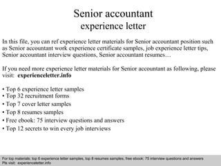 Senior accountant 
experience letter 
In this file, you can ref experience letter materials for Senior accountant position such 
as Senior accountant work experience certificate samples, job experience letter tips, 
Senior accountant interview questions, Senior accountant resumes… 
If you need more experience letter materials for Senior accountant as following, please 
visit: experienceletter.info 
• Top 6 experience letter samples 
• Top 32 recruitment forms 
• Top 7 cover letter samples 
• Top 8 resumes samples 
• Free ebook: 75 interview questions and answers 
• Top 12 secrets to win every job interviews 
For top materials: top 6 experience letter samples, top 8 resumes samples, free ebook: 75 interview questions and answers 
Pls visit: experienceletter.info 
Interview questions and answers – free download/ pdf and ppt file 
 