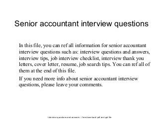 Interview questions and answers – free download/ pdf and ppt file
Senior accountant interview questions
In this file, you can ref all information for senior accountant
interview questions such as: interview questions and answers,
interview tips, job interview checklist, interview thank you
letters, cover letter, resume, job search tips. You can ref all of
them at the end of this file.
If you need more info about senior accountant interview
questions, please leave your comments.
 