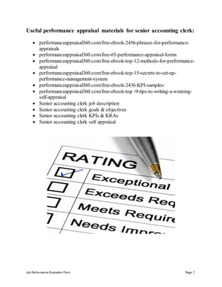 Job Performance Evaluation Form Page 2
Useful performance appraisal materials for senior accounting clerk:
 performanceappraisal360.com/free-ebook-2456-phrases-for-performance-
appraisals
 performanceappraisal360.com/free-65-performance-appraisal-forms
 performanceappraisal360.com/free-ebook-top-12-methods-for-performance-
appraisal
 performanceappraisal360.com/free-ebook-top-15-secrets-to-set-up-
performance-management-system
 performanceappraisal360.com/free-ebook-2436-KPI-samples/
 performanceappraisal360.com/free-ebook-top -9-tips-to-writing-a-winning-
self-appraisal
 Senior accounting clerk job description
 Senior accounting clerk goals & objectives
 Senior accounting clerk KPIs & KRAs
 Senior accounting clerk self appraisal
 