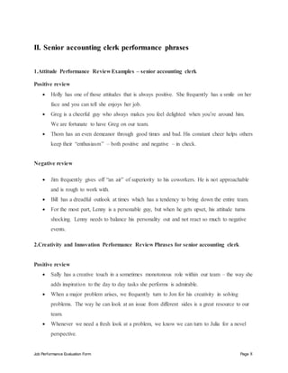 Job Performance Evaluation Form Page 8
II. Senior accounting clerk performance phrases
1.Attitude Performance Review Examples – senior accounting clerk
Positive review
 Holly has one of those attitudes that is always positive. She frequently has a smile on her
face and you can tell she enjoys her job.
 Greg is a cheerful guy who always makes you feel delighted when you’re around him.
We are fortunate to have Greg on our team.
 Thom has an even demeanor through good times and bad. His constant cheer helps others
keep their “enthusiasm” – both positive and negative – in check.
Negative review
 Jim frequently gives off “an air” of superiority to his coworkers. He is not approachable
and is rough to work with.
 Bill has a dreadful outlook at times which has a tendency to bring down the entire team.
 For the most part, Lenny is a personable guy, but when he gets upset, his attitude turns
shocking. Lenny needs to balance his personality out and not react so much to negative
events.
2.Creativity and Innovation Performance Review Phrases for senior accounting clerk
Positive review
 Sally has a creative touch in a sometimes monotonous role within our team – the way she
adds inspiration to the day to day tasks she performs is admirable.
 When a major problem arises, we frequently turn to Jon for his creativity in solving
problems. The way he can look at an issue from different sides is a great resource to our
team.
 Whenever we need a fresh look at a problem, we know we can turn to Julia for a novel
perspective.
 