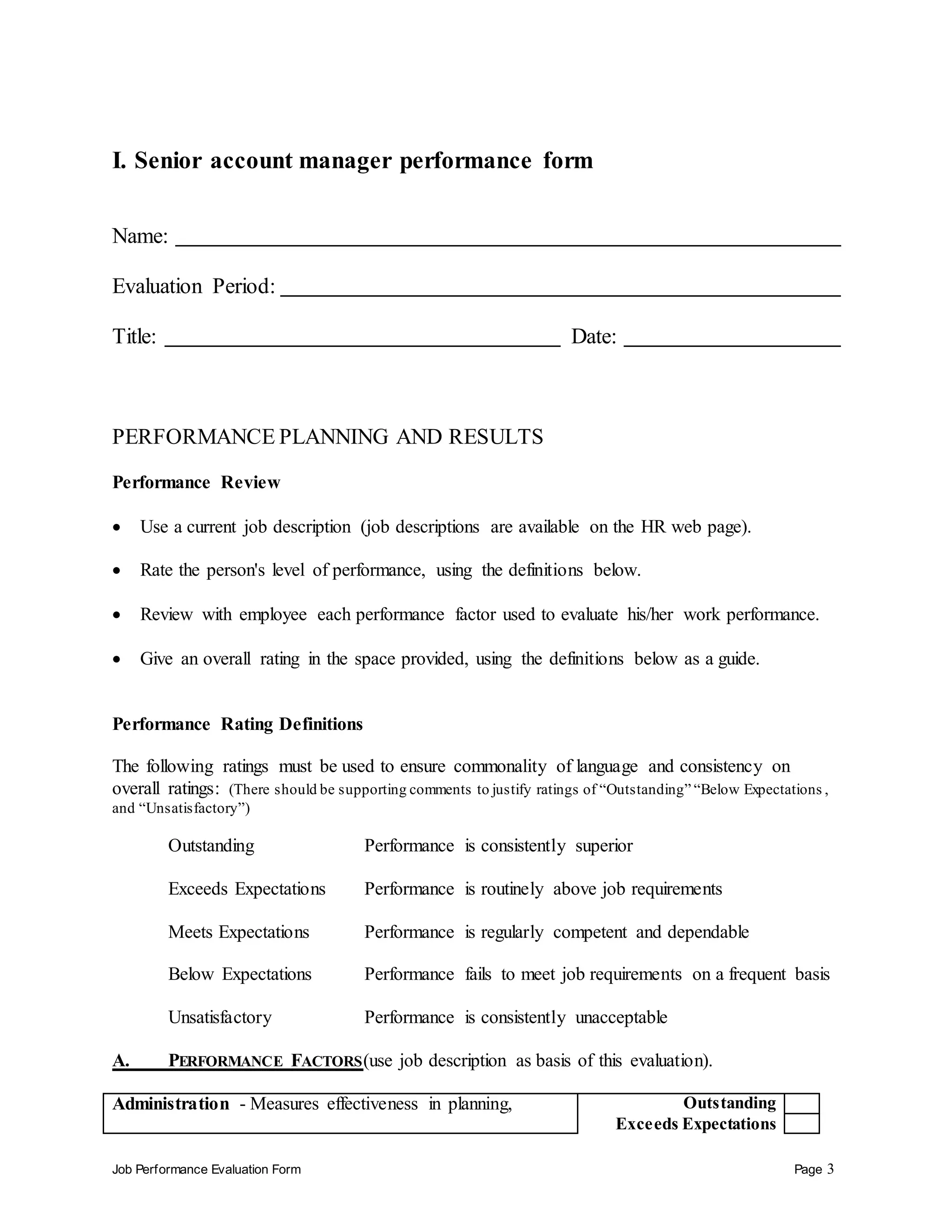 Job Performance Evaluation Form Page 3
I. Senior account manager performance form
Name:
Evaluation Period:
Title: Date:
PERFORMANCE PLANNING AND RESULTS
Performance Review
 Use a current job description (job descriptions are available on the HR web page).
 Rate the person's level of performance, using the definitions below.
 Review with employee each performance factor used to evaluate his/her work performance.
 Give an overall rating in the space provided, using the definitions below as a guide.
Performance Rating Definitions
The following ratings must be used to ensure commonality of language and consistency on
overall ratings: (There should be supporting comments to justify ratings of “Outstanding” “Below Expectations ,
and “Unsatisfactory”)
Outstanding Performance is consistently superior
Exceeds Expectations Performance is routinely above job requirements
Meets Expectations Performance is regularly competent and dependable
Below Expectations Performance fails to meet job requirements on a frequent basis
Unsatisfactory Performance is consistently unacceptable
A. PERFORMANCE FACTORS(use job description as basis of this evaluation).
Administration - Measures effectiveness in planning, Outstanding
Exceeds Expectations
 