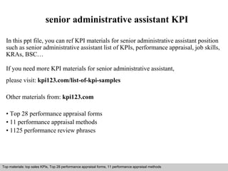 senior administrative assistant KPI 
In this ppt file, you can ref KPI materials for senior administrative assistant position 
such as senior administrative assistant list of KPIs, performance appraisal, job skills, 
KRAs, BSC… 
If you need more KPI materials for senior administrative assistant, 
please visit: kpi123.com/list-of-kpi-samples 
Other materials from: kpi123.com 
• Top 28 performance appraisal forms 
• 11 performance appraisal methods 
• 1125 performance review phrases 
Top materials: top sales KPIs, Top 28 performance appraisal forms, 11 performance appraisal methods 
Interview questions and answers – free download/ pdf and ppt file 
 