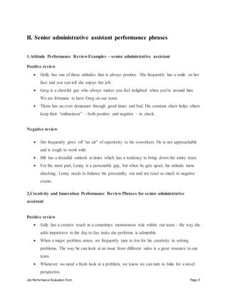 Job Performance Evaluation Form Page 8
II. Senior administrative assistant performance phrases
1.Attitude Performance Review Examples – senior administrative assistant
Positive review
 Holly has one of those attitudes that is always positive. She frequently has a smile on her
face and you can tell she enjoys her job.
 Greg is a cheerful guy who always makes you feel delighted when you’re around him.
We are fortunate to have Greg on our team.
 Thom has an even demeanor through good times and bad. His constant cheer helps others
keep their “enthusiasm” – both positive and negative – in check.
Negative review
 Jim frequently gives off “an air” of superiority to his coworkers. He is not approachable
and is rough to work with.
 Bill has a dreadful outlook at times which has a tendency to bring down the entire team.
 For the most part, Lenny is a personable guy, but when he gets upset, his attitude turns
shocking. Lenny needs to balance his personality out and not react so much to negative
events.
2.Creativity and Innovation Performance Review Phrases for senior administrative
assistant
Positive review
 Sally has a creative touch in a sometimes monotonous role within our team – the way she
adds inspiration to the day to day tasks she performs is admirable.
 When a major problem arises, we frequently turn to Jon for his creativity in solving
problems. The way he can look at an issue from different sides is a great resource to our
team.
 Whenever we need a fresh look at a problem, we know we can turn to Julia for a novel
perspective.
 