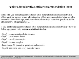 senior administrative officer recommendation letter 
In this file, you can ref recommendation letter materials for senior administrative 
officer position such as senior administrative officer recommendation letter samples, 
recommendation letter tips, senior administrative officer interview questions, senior 
administrative officer resumes… 
If you need more recommendation letter materials for senior administrative officer as 
following, please visit: recommendationletter.biz 
• Top 7 recommendation letter samples 
• Top 32 recruitment forms 
• Top 7 cover letter samples 
• Top 8 resumes samples 
• Free ebook: 75 interview questions and answers 
• Top 12 secrets to win every job interviews 
For top materials: top 7 recommendation letter samples, top 8 resumes samples, free ebook: 75 interview questions and answers 
Pls visit: recommendationletter.biz 
Interview questions and answers – free download/ pdf and ppt file 
 