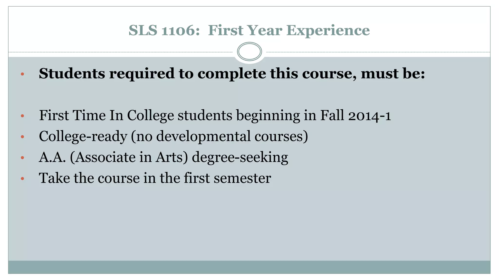 SLS 1106: First Year Experience 
• Students required to complete this course, must be: 
• First Time In College students beginning in Fall 2014-1 
• College-ready (no developmental courses) 
• A.A. (Associate in Arts) degree-seeking 
• Take the course in the first semester 
 