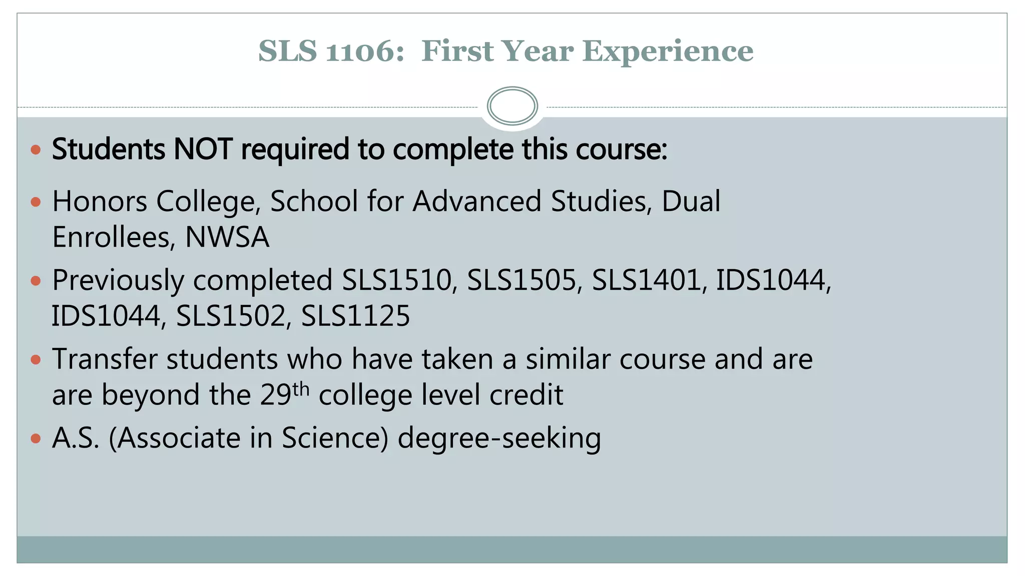 SLS 1106: First Year Experience 
 Students NOT required to complete this course: 
 Honors College, School for Advanced Studies, Dual 
Enrollees, NWSA 
 Previously completed SLS1510, SLS1505, SLS1401, IDS1044, 
IDS1044, SLS1502, SLS1125 
 Transfer students who have taken a similar course and are 
are beyond the 29th college level credit 
 A.S. (Associate in Science) degree-seeking 
 
