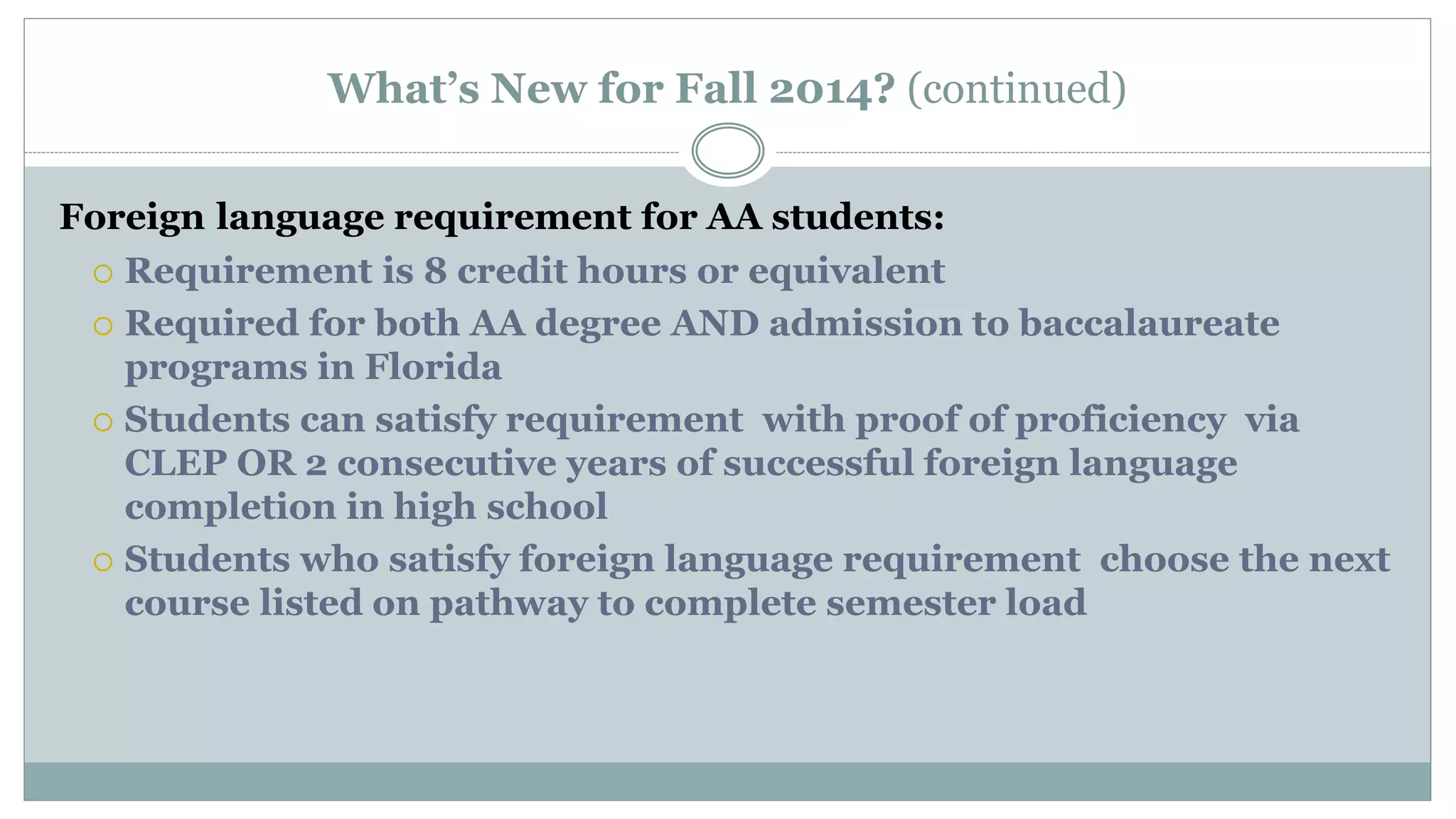 What’s New for Fall 2014? (continued) 
Foreign language requirement for AA students: 
 Requirement is 8 credit hours or equivalent 
 Required for both AA degree AND admission to baccalaureate 
programs in Florida 
 Students can satisfy requirement with proof of proficiency via 
CLEP OR 2 consecutive years of successful foreign language 
completion in high school 
 Students who satisfy foreign language requirement choose the next 
course listed on pathway to complete semester load 
 
