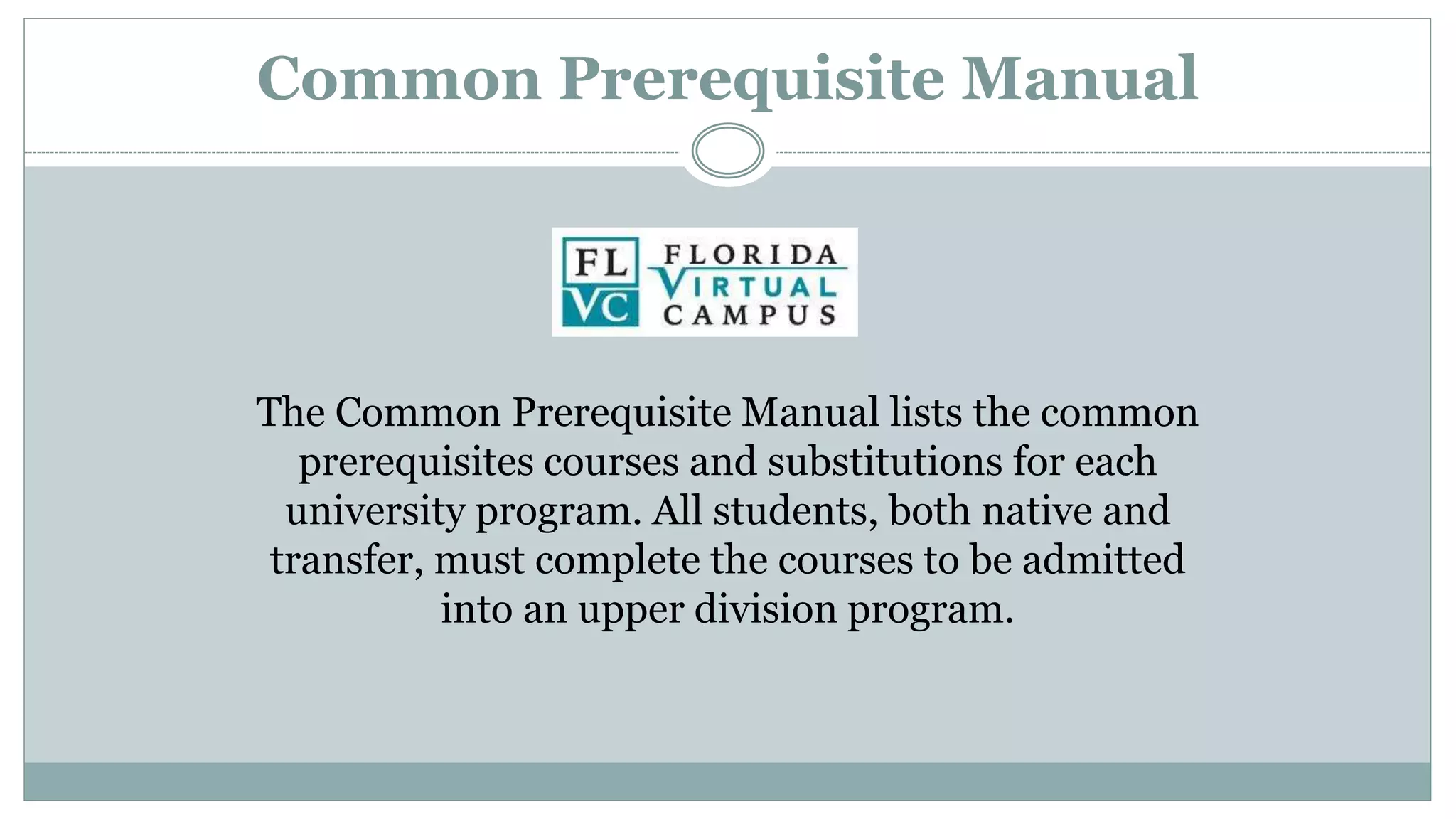 Common Prerequisite Manual 
The Common Prerequisite Manual lists the common 
prerequisites courses and substitutions for each 
university program. All students, both native and 
transfer, must complete the courses to be admitted 
into an upper division program. 
 