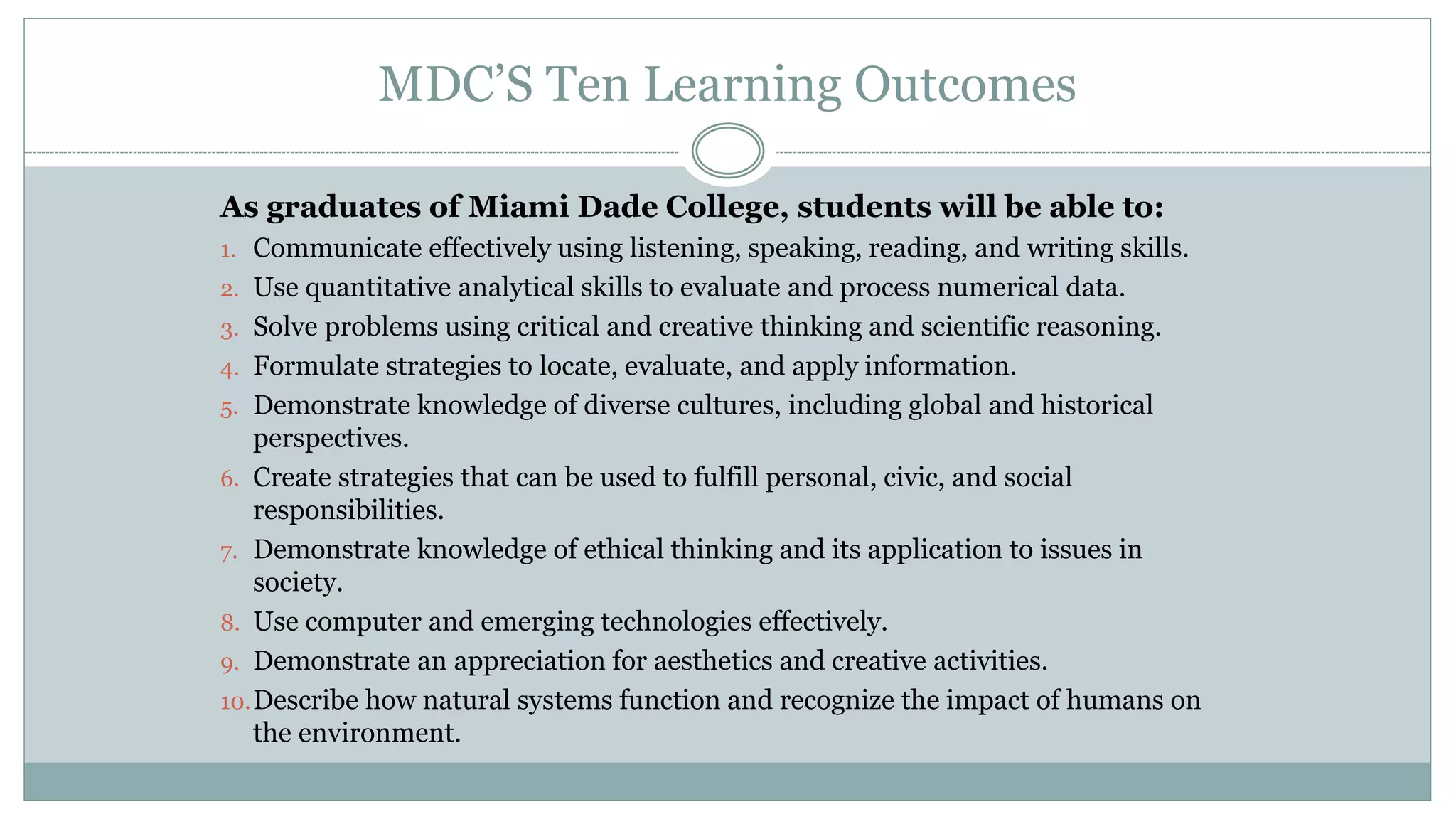 MDC’S Ten Learning Outcomes 
As graduates of Miami Dade College, students will be able to: 
1. Communicate effectively using listening, speaking, reading, and writing skills. 
2. Use quantitative analytical skills to evaluate and process numerical data. 
3. Solve problems using critical and creative thinking and scientific reasoning. 
4. Formulate strategies to locate, evaluate, and apply information. 
5. Demonstrate knowledge of diverse cultures, including global and historical 
perspectives. 
6. Create strategies that can be used to fulfill personal, civic, and social 
responsibilities. 
7. Demonstrate knowledge of ethical thinking and its application to issues in 
society. 
8. Use computer and emerging technologies effectively. 
9. Demonstrate an appreciation for aesthetics and creative activities. 
10.Describe how natural systems function and recognize the impact of humans on 
the environment. 
 