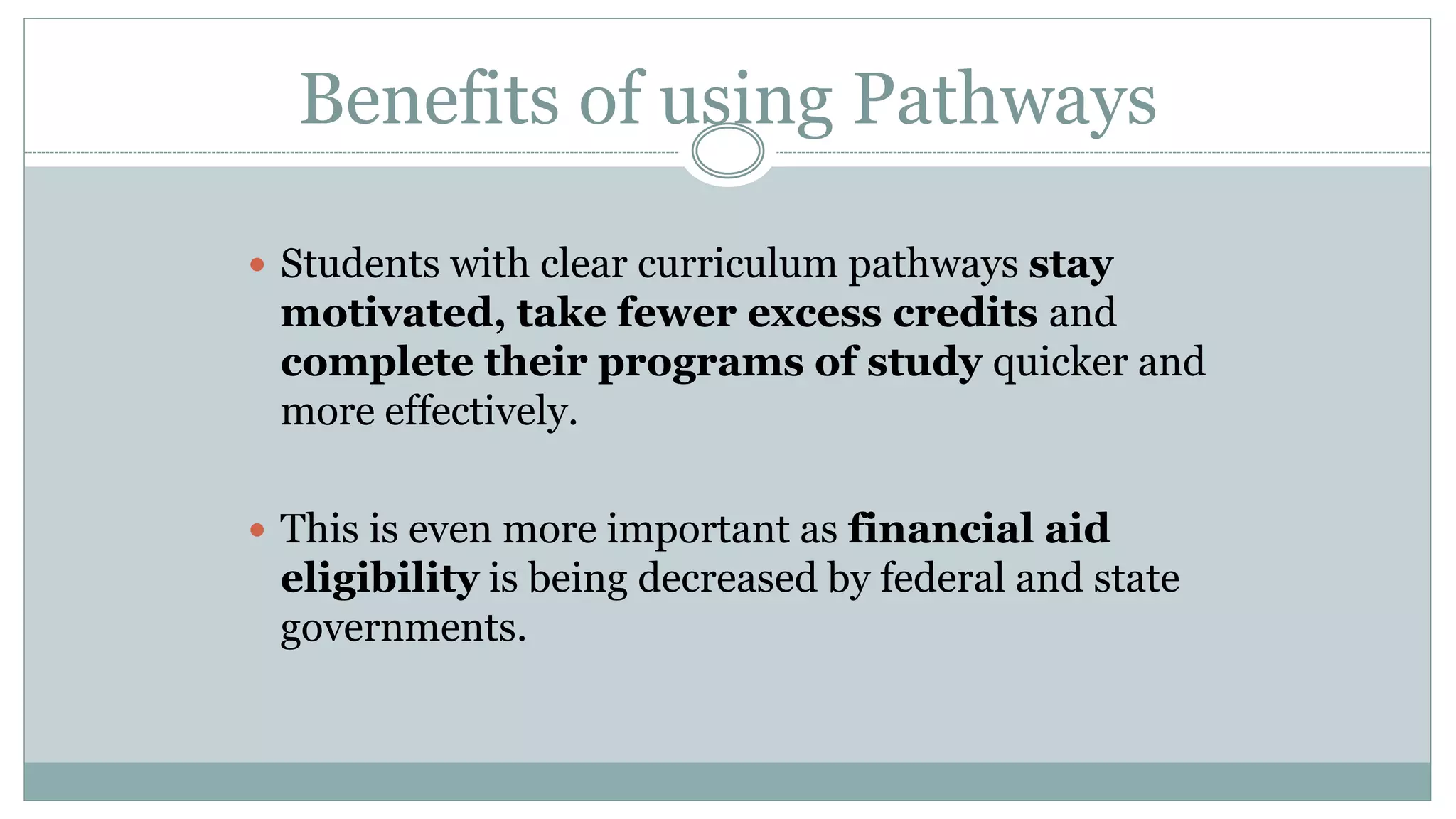 Benefits of using Pathways 
 Students with clear curriculum pathways stay 
motivated, take fewer excess credits and 
complete their programs of study quicker and 
more effectively. 
 This is even more important as financial aid 
eligibility is being decreased by federal and state 
governments. 
 